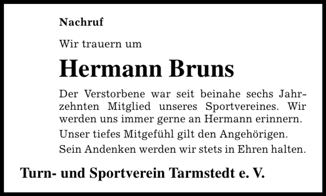 <p>Nachruf<br />Wir trauern um</p><p>Hermann Bruns<br />Der Verstorbene war seit beinahe sechs Jahrzehnten Mitglied unseres Sportvereines. Wir<br />werden uns immer gerne an Hermann erinnern.<br />Unser tiefes Mitgefühl gilt den Angehörigen.<br />Sein Andenken werden wir stets in Ehren halten.</p><p>Turn- und Sportverein Tarmstedt e. V.</p>
