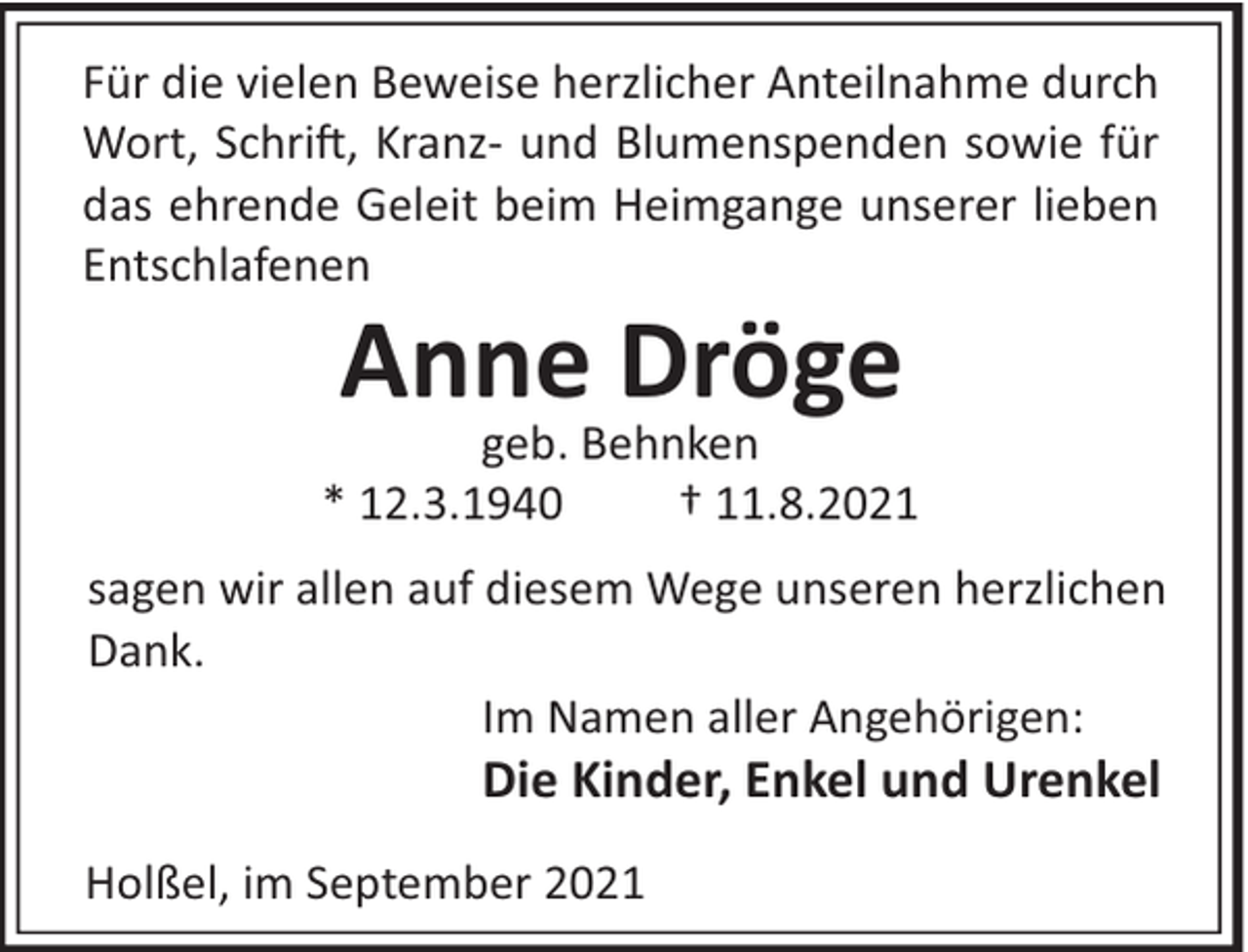 <p>Für die vielen Beweise herzlicher Anteilnahme durch<br />Wort, Schri!, Kranz- und Blumenspenden sowie für<br />das ehrende Geleit beim Heimgange unserer lieben<br />Entschlafenen</p><p>Anne Dröge<br />geb. Behnken<br />* 12.3.1940<br />† 11.8.2021<br />sagen wir allen auf diesem Wege unseren herzlichen<br />Dank.<br />Im Namen aller Angehörigen:</p><p>Die Kinder, Enkel und Urenkel<br />Holßel, im September 2021</p>
