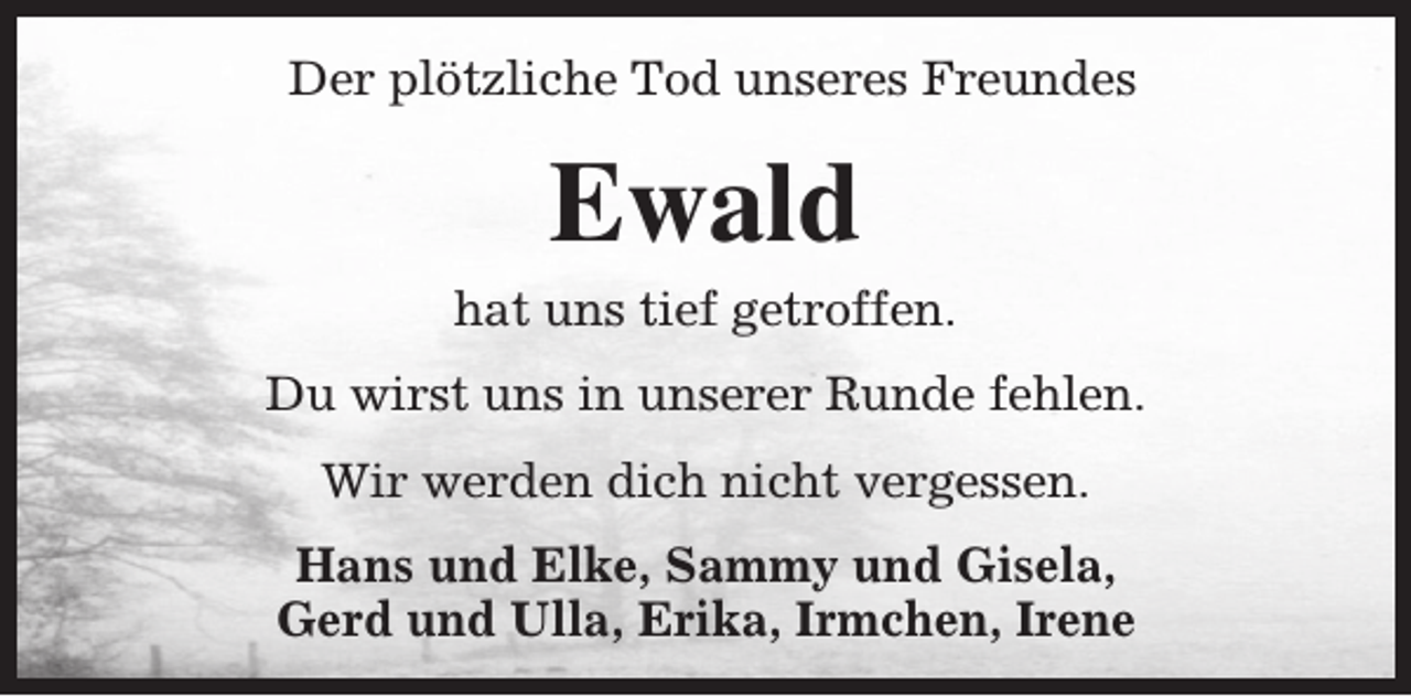 <p>Der plötzliche Tod unseres Freundes</p><p>Ewald</p><p>hat uns tief getroffen.<br />Du wirst uns in unserer Runde fehlen.<br />Wir werden dich nicht vergessen.<br />Hans und Elke, Sammy und Gisela,<br />Gerd und Ulla, Erika, Irmchen, Irene</p>