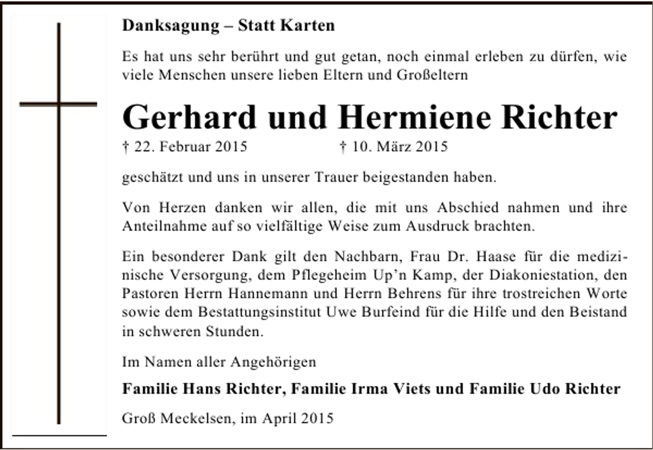 <p>Danksagung – Statt Karten<br />Es hat uns sehr berührt und gut getan, noch einmal erleben zu dürfen, wie<br />viele Menschen unsere lieben Eltern und Großeltern</p><p>Gerhard und Hermiene Richter<br />† 22. Februar 2015</p><p>† 10. März 2015</p><p>geschätzt und uns in unserer Trauer beigestanden haben.<br />Von Herzen danken wir allen, die mit uns Abschied nahmen und ihre<br />Anteilnahme auf so vielfältige Weise zum Ausdruck brachten.<br />Ein besonderer Dank gilt den Nachbarn, Frau Dr. Haase für die medizinische Versorgung, dem Pflegeheim Up’n Kamp, der Diakoniestation, den<br />Pastoren Herrn Hannemann und Herrn Behrens für ihre trostreichen Worte<br />sowie dem Bestattungsinstitut Uwe Burfeind für die Hilfe und den Beistand<br />in schweren Stunden.<br />Im Namen aller Angehörigen</p><p>Familie Hans Richter, Familie Irma Viets und Familie Udo Richter<br />Groß Meckelsen, im April 2015</p>