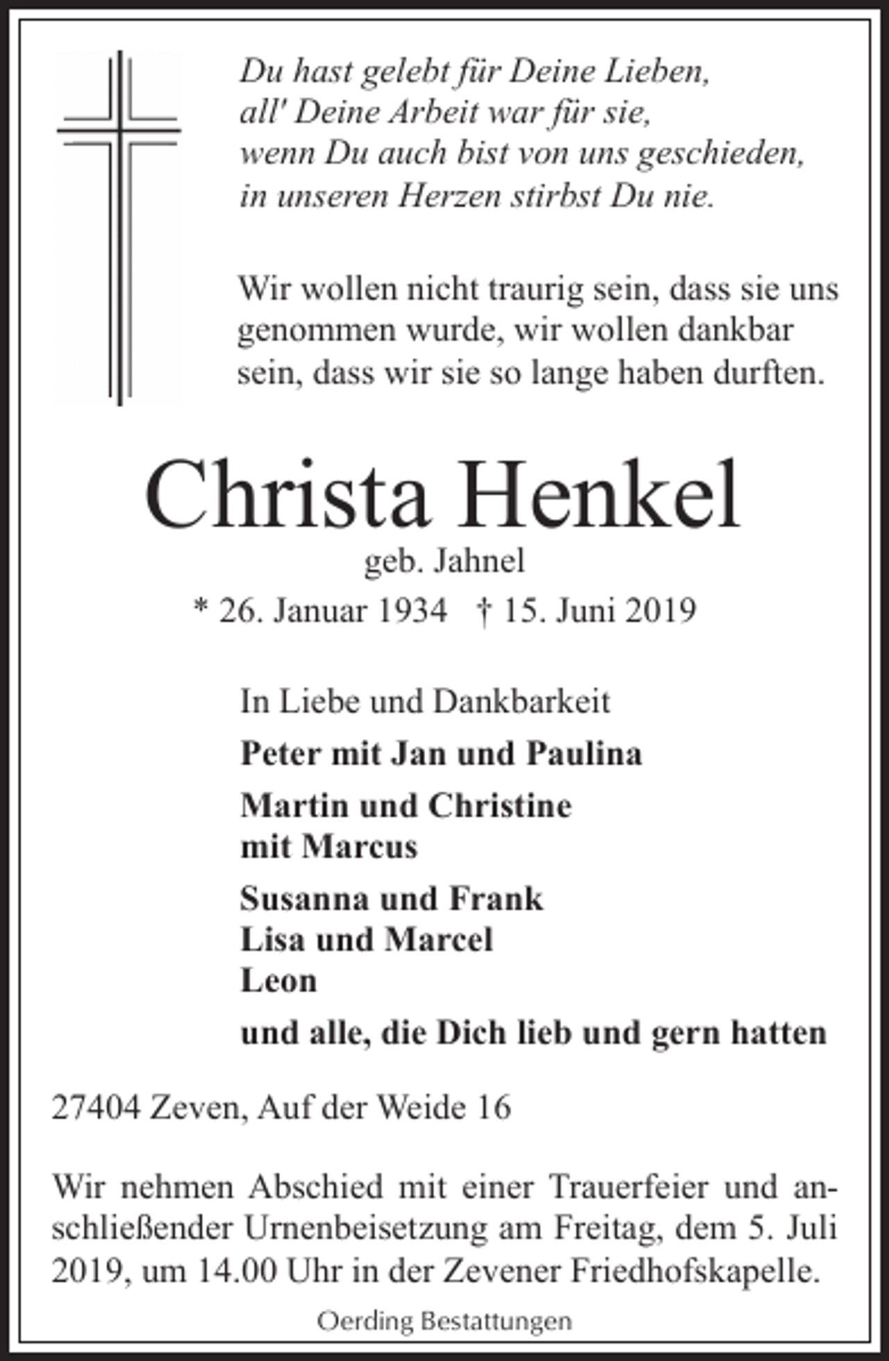 <p>Du hast gelebt für Deine Lieben,<br />all' Deine Arbeit war für sie,<br />wenn Du auch bist von uns geschieden,<br />in unseren Herzen stirbst Du nie.<br />Wir wollen nicht traurig sein, dass sie uns<br />genommen wurde, wir wollen dankbar<br />sein, dass wir sie so lange haben durften.</p><p>Christa Henkel<br />geb. Jahnel<br />* 26. Januar 1934 † 15. Juni 2019</p><p>In Liebe und Dankbarkeit<br />Peter mit Jan und Paulina<br />Martin und Christine<br />mit Marcus<br />Susanna und Frank<br />Lisa und Marcel<br />Leon<br />und alle, die Dich lieb und gern hatten<br />27404 Zeven, Auf der Weide 16<br />Wir nehmen Abschied mit einer Trauerfeier und anschließender Urnenbeisetzung am Freitag, dem 5. Juli<br />2019, um 14.00 Uhr in der Zevener Friedhofskapelle.<br />Oerding Bestattungen</p>