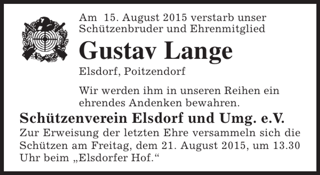 <p>Am 15. August 2015 verstarb unser<br />Schützenbruder und Ehrenmitglied</p><p>Gustav Lange<br />Elsdorf, Poitzendorf</p><p>Wir werden ihm in unseren Reihen ein<br />ehrendes Andenken bewahren.</p><p>Schützenverein Elsdorf und Umg. e.V.</p><p>Zur Erweisung der letzten Ehre versammeln sich die<br />Schützen am Freitag, dem 21. August 2015, um 13.30<br />Uhr beim „Elsdorfer Hof.“</p>