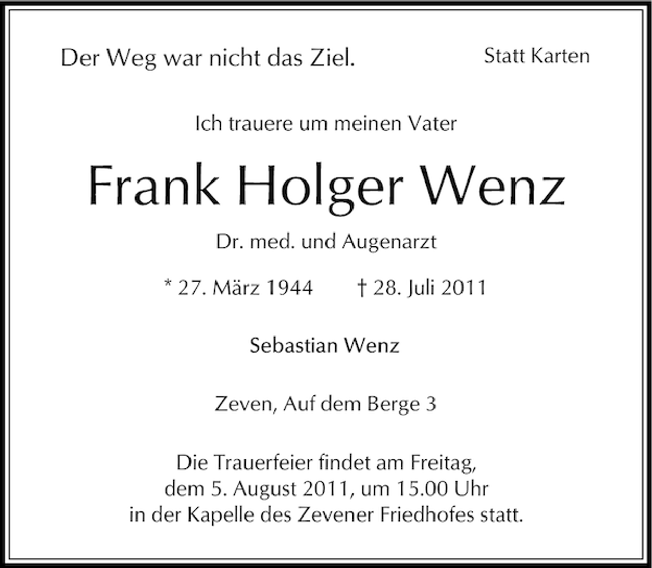 <p>Statt Karten</p><p>Der Weg war nicht das Ziel.<br />Ich trauere um meinen Vater</p><p>Frank Holger Wenz<br />Dr. med. und Augenarzt<br />* 27. März 1944</p><p>† 28. Juli 2011</p><p>Zeven, Auf dem Berge 3<br />Die Trauerfeier findet am Freitag,<br />dem 5. August 2011, um 15.00 Uhr<br />in der Kapelle des Zevener Friedhofes statt.</p>