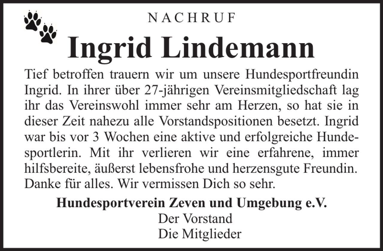 <p>NACHR UF</p><p>Ingrid Lindemann</p><p>Tief betroffen trauern wir um unsere Hundesportfreundin<br />Ingrid. In ihrer über 27-jährigen Vereinsmitgliedschaft lag<br />ihr das Vereinswohl immer sehr am Herzen, so hat sie in<br />dieser Zeit nahezu alle Vorstandspositionen besetzt. Ingrid<br />war bis vor 3 Wochen eine aktive und erfolgreiche Hundesportlerin. Mit ihr verlieren wir eine erfahrene, immer<br />hilfsbereite, äußerst lebensfrohe und herzensgute Freundin.<br />Danke für alles. Wir vermissen Dich so sehr.<br />Hundesportverein Zeven und Umgebung e.V.<br />Der Vorstand<br />Die Mitglieder</p>