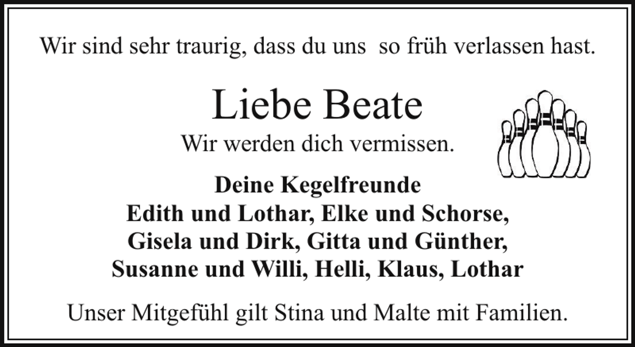 <p>Wir sind sehr traurig, dass du uns so früh verlassen hast.</p><p>Liebe Beate</p><p>Wir werden dich vermissen.<br />Deine Kegelfreunde<br />Edith und Lothar, Elke und Schorse,<br />Gisela und Dirk, Gitta und Günther,<br />Susanne und Willi, Helli, Klaus, Lothar<br />Unser Mitgefühl gilt Stina und Malte mit Familien.</p>