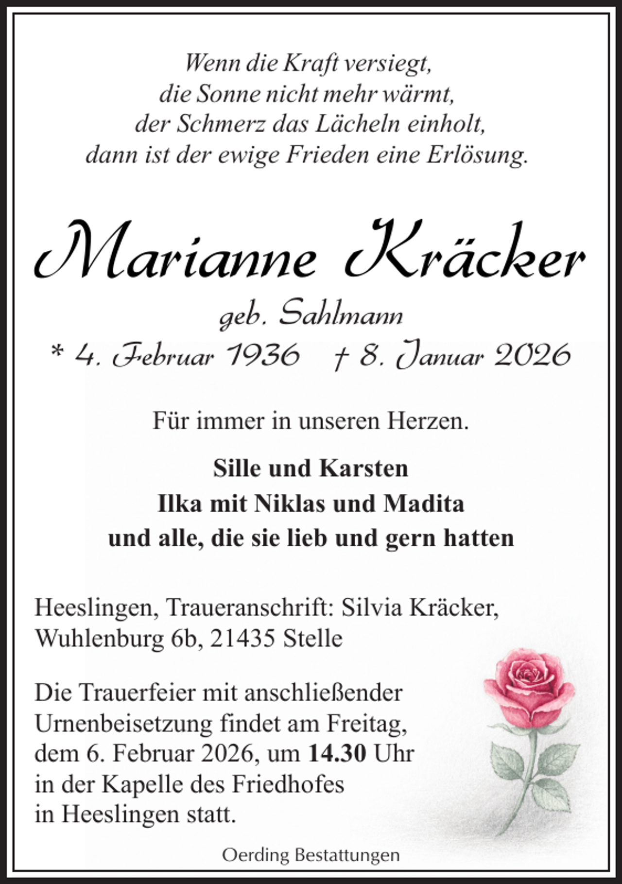 <p>Wenn die Kraft versiegt,<br />die Sonne nicht mehr wärmt,<br />der Schmerz das Lächeln einholt,<br />dann ist der ewige Frieden eine Erlösung.</p><p>Marianne Kräcker<br />geb. Sahlmann</p><p>* 4. Februar 1936 † 8. Januar 2026<br />Für immer in unseren Herzen.<br />Sille und Karsten<br />Ilka mit Niklas und Madita<br />und alle, die sie lieb und gern hatten<br />Heeslingen, Traueranschrift: Silvia Kräcker,<br />Wuhlenburg 6b, 21435 Stelle<br />Die Trauerfeier mit anschließender<br />Urnenbeisetzung findet am Freitag,<br />dem 6. Februar 2026, um 14.30 Uhr<br />in der Kapelle des Friedhofes<br />in Heeslingen statt.<br />Oerding Bestattungen</p>
