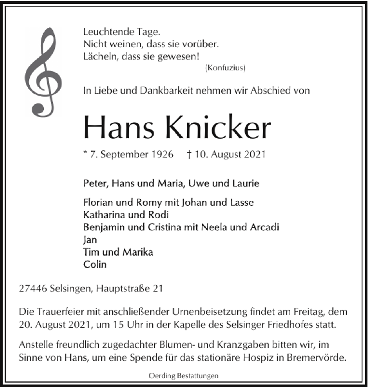 <p>Leuchtende Tage.<br />Nicht weinen, dass sie vorüber.<br />Lächeln, dass sie gewesen!<br />(Konfuzius)</p><p>In Liebe und Dankbarkeit nehmen wir Abschied von</p><p>Hans Knicker<br />* 7. September 1926</p><p>† 10. August 2021</p><p>27446 Selsingen, Hauptstraße 21<br />Die Trauerfeier mit anschließender Urnenbeisetzung findet am Freitag, dem<br />20. August 2021, um 15 Uhr in der Kapelle des Selsinger Friedhofes statt.<br />Anstelle freundlich zugedachter Blumen- und Kranzgaben bitten wir, im<br />Sinne von Hans, um eine Spende für das stationäre Hospiz in Bremervörde.<br />Oerding Bestattungen</p>