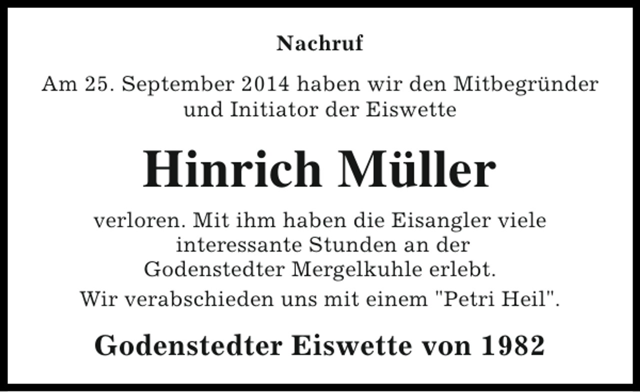 <p>Nachruf<br />Am 25. September 2014 haben wir den Mitbegründer<br />und Initiator der Eiswette</p><p>Hinrich Müller<br />verloren. Mit ihm haben die Eisangler viele<br />interessante Stunden an der<br />Godenstedter Mergelkuhle erlebt.<br />Wir verabschieden uns mit einem "Petri Heil".</p><p>Godenstedter Eiswette von 1982</p>