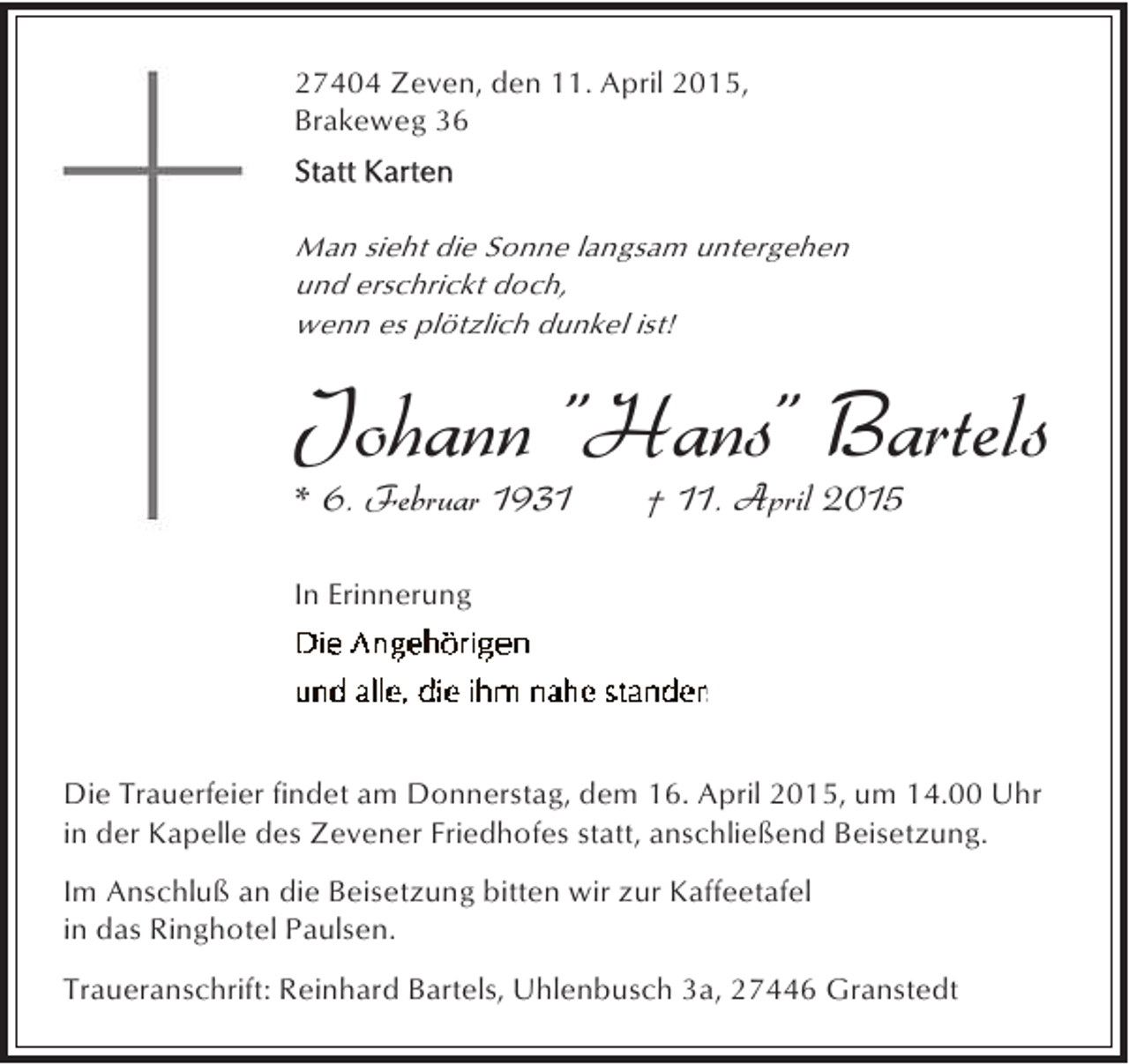 <p>27404 Zeven, den 11. April 2015,<br />Brakeweg 36</p><p>Man sieht die Sonne langsam untergehen<br />und erschrickt doch,<br />wenn es plötzlich dunkel ist!</p><p>Johann "Hans" Bartels</p><p>* 6. Februar 1931</p><p>† 11. April 2015</p><p>In Erinnerung</p><p>Die Trauerfeier findet am Donnerstag, dem 16. April 2015, um 14.00 Uhr<br />in der Kapelle des Zevener Friedhofes statt, anschließend Beisetzung.<br />Im Anschluß an die Beisetzung bitten wir zur Kaffeetafel<br />in das Ringhotel Paulsen.<br />Traueranschrift: Reinhard Bartels, Uhlenbusch 3a, 27446 Granstedt</p>