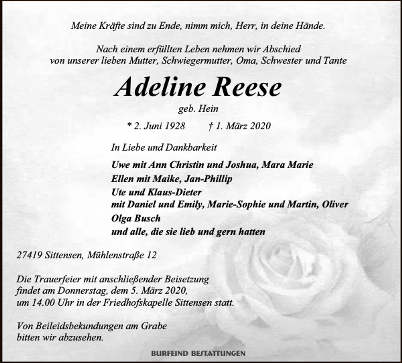 <p>Meine Kräfte sind zu Ende, nimm mich, Herr, in deine Hände.<br />Nach einem erfüllten Leben nehmen wir Abschied<br />von unserer lieben Mutter, Schwiegermutter, Oma, Schwester und Tante</p><p>Adeline Reese<br />geb. Hein</p><p>* 2. Juni 1928</p><p>† 1. März 2020</p><p>In Liebe und Dankbarkeit<br />Uwe mit Ann Christin und Joshua, Mara Marie<br />Ellen mit Maike, Jan-Phillip<br />Ute und Klaus-Dieter<br />mit Daniel und Emily, Marie-Sophie und Martin, Oliver<br />Olga Busch<br />und alle, die sie lieb und gern hatten<br />27419 Sittensen, Mühlenstraße 12<br />Die Trauerfeier mit anschließender Beisetzung<br />findet am Donnerstag, dem 5. März 2020,<br />um 14.00 Uhr in der Friedhofskapelle Sittensen statt.<br />Von Beileidsbekundungen am Grabe<br />bitten wir abzusehen.<br />Burfeind Bestattungen</p>