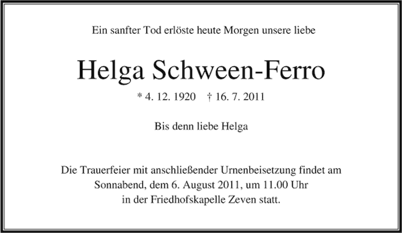 <p>Ein sanfter Tod erlöste heute Morgen unsere liebe</p><p>Helga Schween-Ferro<br />* 4. 12. 1920 † 16. 7. 2011<br />Bis denn liebe Helga</p><p>Die Trauerfeier mit anschließender Urnenbeisetzung findet am<br />Sonnabend, dem 6. August 2011, um 11.00 Uhr<br />in der Friedhofskapelle Zeven statt.</p>