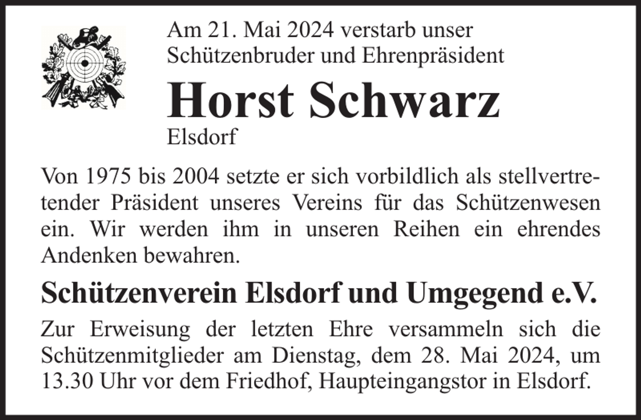 <p>Am 21. Mai 2024 verstarb unser<br />Schützenbruder und Ehrenpräsident</p><p>Horst Schwarz</p><p>Elsdorf</p><p>Von 1975 bis 2004 setzte er sich vorbildlich als stellvertretender Präsident unseres Vereins für das Schützenwesen<br />ein. Wir werden ihm in unseren Reihen ein ehrendes<br />Andenken bewahren.</p><p>Schützenverein Elsdorf und Umgegend e.V.</p><p>Zur Erweisung der letzten Ehre versammeln sich die<br />Schützenmitglieder am Dienstag, dem 28. Mai 2024, um<br />13.30 Uhr vor dem Friedhof, Haupteingangstor in Elsdorf.</p>