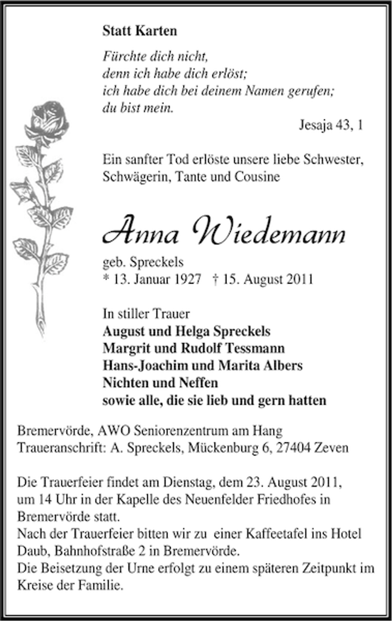 <p>Statt Karten<br />Fürchte dich nicht,<br />denn ich habe dich erlöst;<br />ich habe dich bei deinem Namen gerufen;<br />du bist mein.<br />Jesaja 43, 1<br />Ein sanfter Tod erlöste unsere liebe Schwester,<br />Schwägerin, Tante und Cousine</p><p>Anna Wiedemann<br />geb. Spreckels<br />* 13. Januar 1927 † 15. August 2011</p><p>In stiller Trauer<br />August und Helga Spreckels<br />Margrit und Rudolf Tessmann<br />Hans-Joachim und Marita Albers<br />Nichten und Neffen<br />sowie alle, die sie lieb und gern hatten<br />Bremervörde, AWO Seniorenzentrum am Hang<br />Traueranschrift: A. Spreckels, Mückenburg 6, 27404 Zeven<br />Die Trauerfeier findet am Dienstag, dem 23. August 2011,<br />um 14 Uhr in der Kapelle des Neuenfelder Friedhofes in<br />Bremervörde statt.<br />Nach der Trauerfeier bitten wir zu einer Kaffeetafel ins Hotel<br />Daub, Bahnhofstraße 2 in Bremervörde.<br />Die Beisetzung der Urne erfolgt zu einem späteren Zeitpunkt im<br />Kreise der Familie.</p>