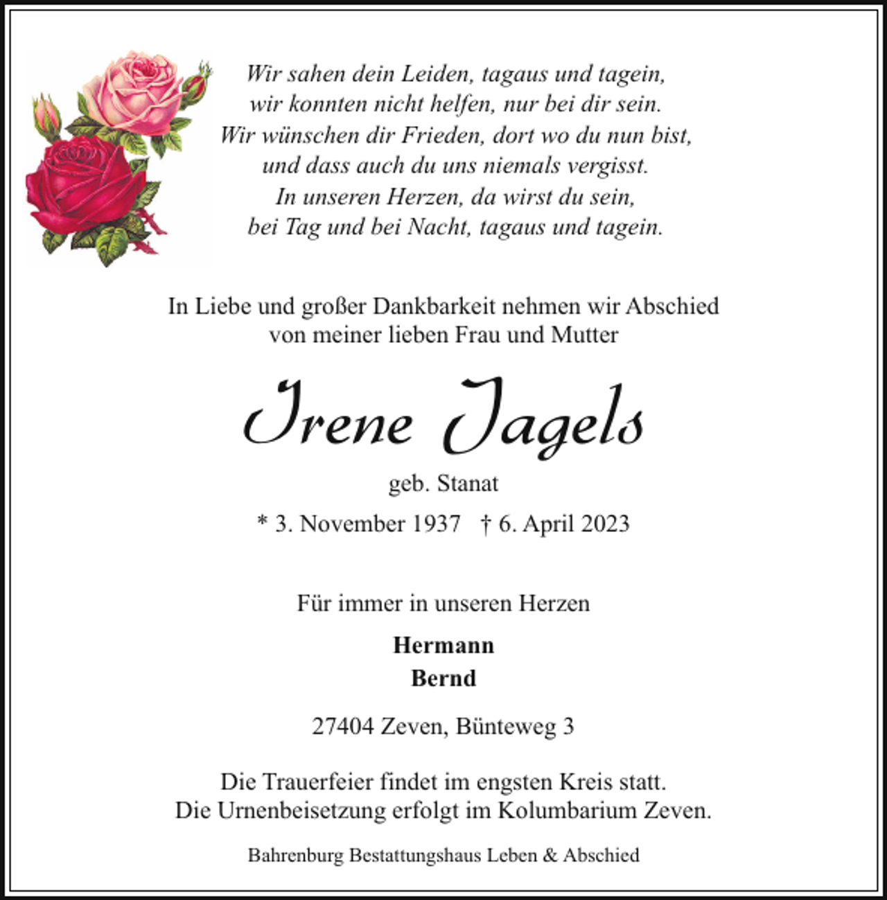<p>Wir sahen dein Leiden, tagaus und tagein,<br />wir konnten nicht helfen, nur bei dir sein.<br />Wir wünschen dir Frieden, dort wo du nun bist,<br />und dass auch du uns niemals vergisst.<br />In unseren Herzen, da wirst du sein,<br />bei Tag und bei Nacht, tagaus und tagein.<br />In Liebe und großer Dankbarkeit nehmen wir Abschied<br />von meiner lieben Frau und Mutter</p><p>Irene Jagels<br />geb. Stanat</p><p>* 3. November 1937 † 6. April 2023<br />Für immer in unseren Herzen<br />Hermann<br />Bernd<br />27404 Zeven, Bünteweg 3<br />Die Trauerfeier findet im engsten Kreis statt.<br />Die Urnenbeisetzung erfolgt im Kolumbarium Zeven.<br />Bahrenburg Bestattungshaus Leben &amp; Abschied</p>