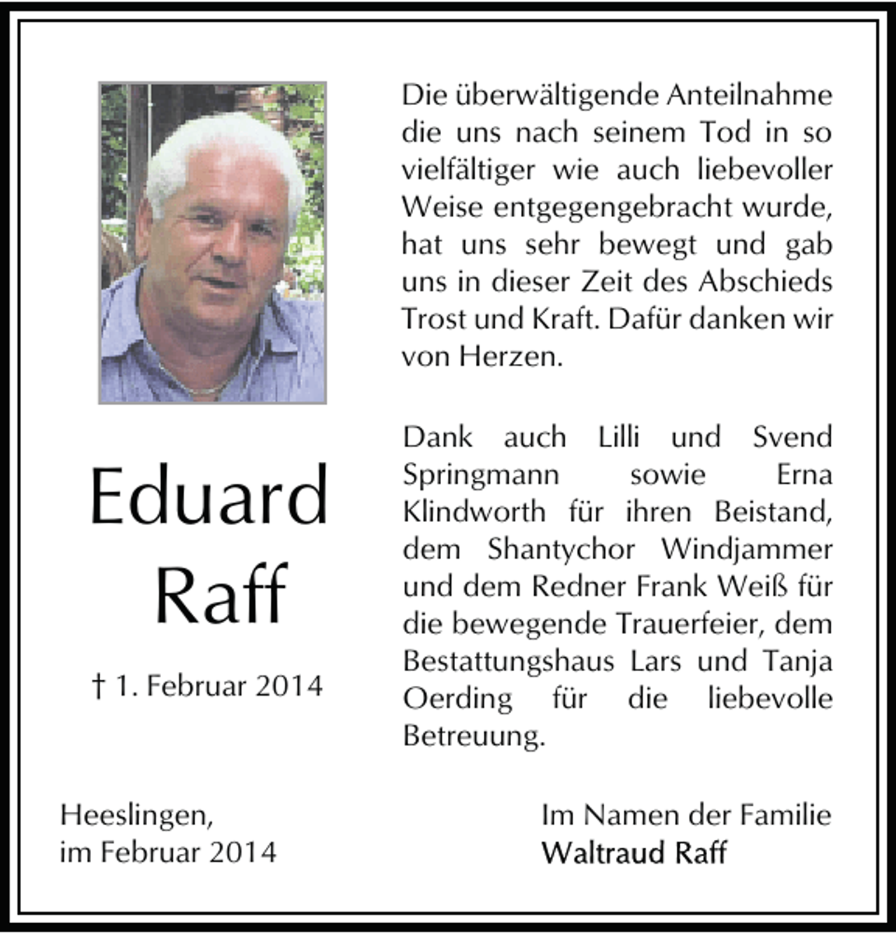 <p>Die überwältigende Anteilnahme<br />die uns nach seinem Tod in so<br />vielfältiger wie auch liebevoller<br />Weise entgegengebracht wurde,<br />hat uns sehr bewegt und gab<br />uns in dieser Zeit des Abschieds<br />Trost und Kraft. Dafür danken wir<br />von Herzen.</p><p>Eduard<br />Raff<br />† 1. Februar 2014</p><p>Heeslingen,<br />im Februar 2014</p><p>Dank auch Lilli und Svend<br />Springmann<br />sowie<br />Erna<br />Klindworth für ihren Beistand,<br />dem Shantychor Windjammer<br />und dem Redner Frank Weiß für<br />die bewegende Trauerfeier, dem<br />Bestattungshaus Lars und Tanja<br />Oerding für die liebevolle<br />Betreuung.<br />Im Namen der Familie</p>