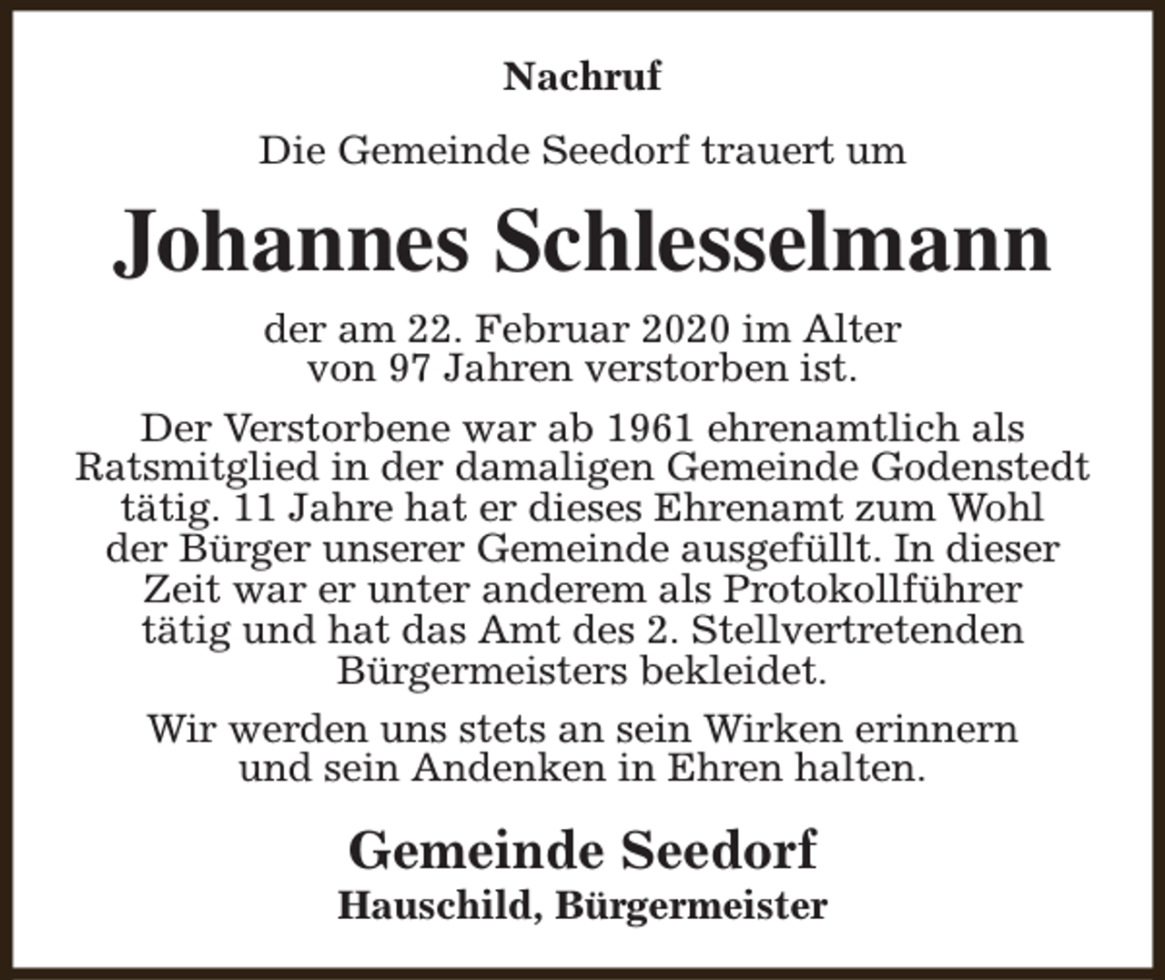 <p>Nachruf<br />Die Gemeinde Seedorf trauert um</p><p>Johannes Schlesselmann<br />der am 22. Februar 2020 im Alter<br />von 97 Jahren verstorben ist.<br />Der Verstorbene war ab 1961 ehrenamtlich als<br />Ratsmitglied in der damaligen Gemeinde Godenstedt<br />tätig. 11 Jahre hat er dieses Ehrenamt zum Wohl<br />der Bürger unserer Gemeinde ausgefüllt. In dieser<br />Zeit war er unter anderem als Protokollführer<br />tätig und hat das Amt des 2. Stellvertretenden<br />Bürgermeisters bekleidet.<br />Wir werden uns stets an sein Wirken erinnern<br />und sein Andenken in Ehren halten.</p><p>Gemeinde Seedorf</p><p>Hauschild, Bürgermeister</p>