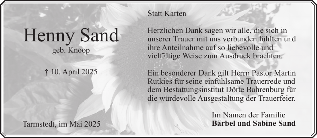 <p>Statt Karten</p><p>Henny Sand</p><p>Herzlichen Dank sagen wir alle, die sich in<br />unserer Trauer mit uns verbunden fühlten und<br />ihre Anteilnahme auf so liebevolle und<br />vielfä<br />fältige<br />ä<br />Weise zum Ausdruck brachten.</p><p>† 10. April 2025</p><p>Ein besonderer Dank gilt Herrn<br />rn<br />n Pastor Martin<br />Rutkies für seine einfühlsame Trauerrede und<br />dem Bestattungsinstitut Dörte Bahrenburg für<br />die würdevolle Ausgestaltung der Trauerfeier.</p><p>geb. Knoop</p><p>Tarmstedt, im Mai 2025</p><p>Im Namen der Familie<br />Bärbel und Sabine Sand</p>