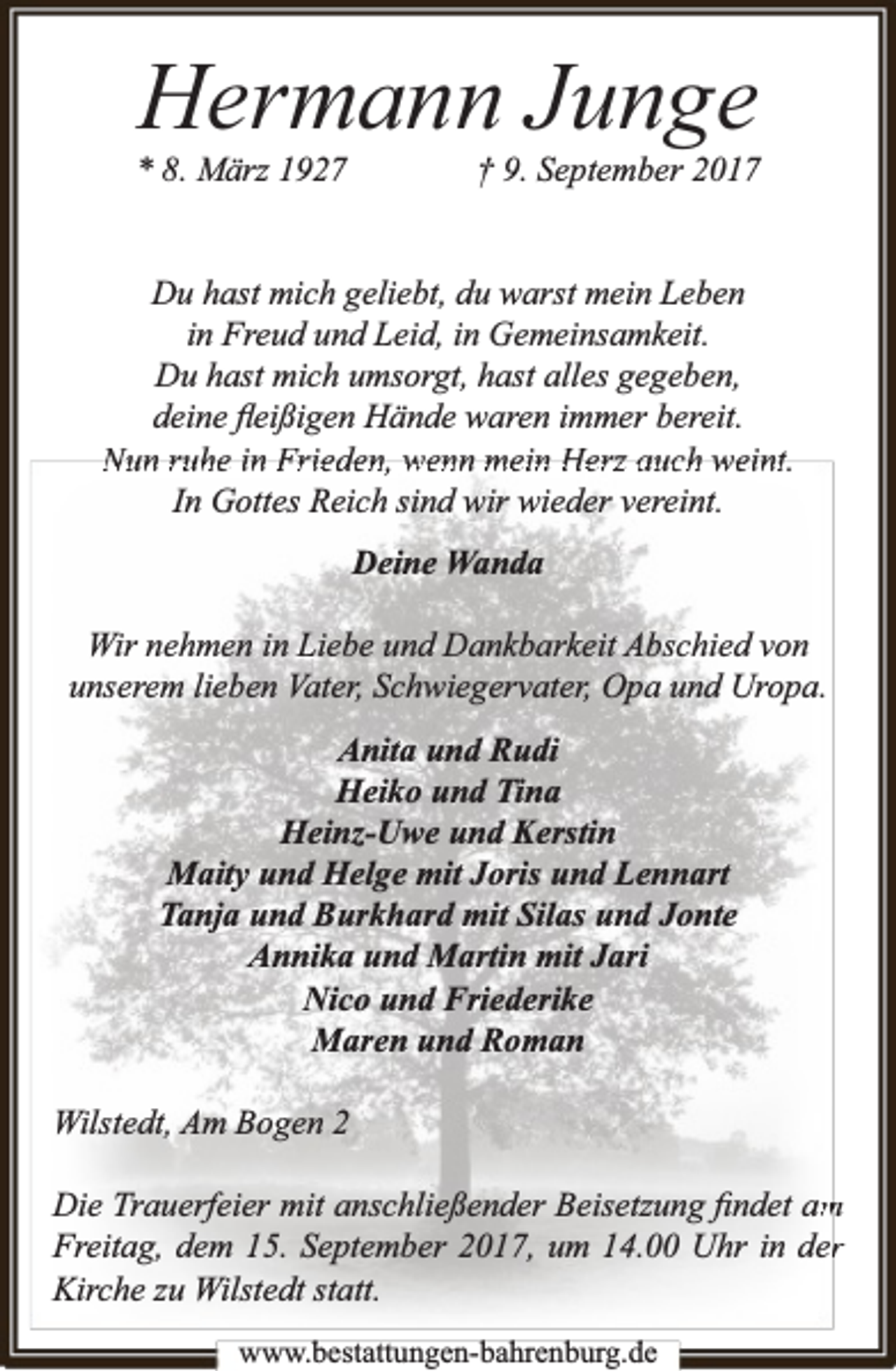 <p>Hermann Junge</p><p>* 8. März 1927</p><p>† 9. September 2017</p><p>Du hast mich geliebt, du warst mein Leben<br />in Freud und Leid, in Gemeinsamkeit.<br />Du hast mich umsorgt, hast alles gegeben,<br />deine ﬂeißigen Hände waren immer bereit.<br />Nun ruhe in Frieden, wenn mein Herz auch weint.<br />In Gottes Reich sind wir wieder vereint.<br />Deine Wanda<br />Wir nehmen in Liebe und Dankbarkeit Abschied von<br />unserem lieben Vater, Schwiegervater, Opa und Uropa.<br />Anita und Rudi<br />Heiko und Tina<br />Heinz-Uwe und Kerstin<br />Maity und Helge mit Joris und Lennart<br />Tanja und Burkhard mit Silas und Jonte<br />Annika und Martin mit Jari<br />Nico und Friederike<br />Maren und Roman<br />Wilstedt, Am Bogen 2<br />Die Trauerfeier mit anschließender Beisetzung ﬁndet am<br />m<br />Freitag, dem 15. September 2017, um 14.00 Uhr in derr<br />Kirche zu Wilstedt statt.<br />www.bbestattungen-bbahhrenbburg.dde</p>