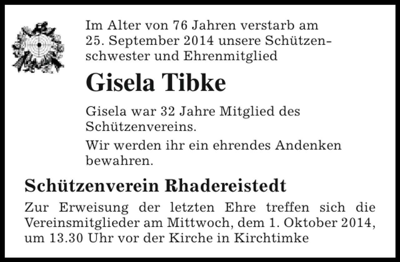 <p>Im Alter von 76 Jahren verstarb am<br />25. September 2014 unsere Schützenschwester und Ehrenmitglied</p><p>Gisela Tibke<br />Gisela war 32 Jahre Mitglied des<br />Schützenvereins.<br />Wir werden ihr ein ehrendes Andenken<br />bewahren.</p><p>Schützenverein Rhadereistedt<br />Zur Erweisung der letzten Ehre treffen sich die<br />Vereinsmitglieder am Mittwoch, dem 1. Oktober 2014,<br />um 13.30 Uhr vor der Kirche in Kirchtimke</p>