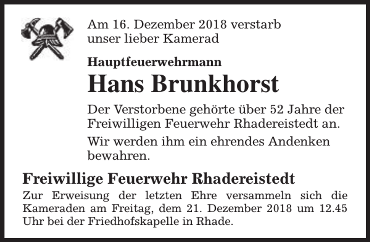 <p>Am 16. Dezember 2018 verstarb<br />unser lieber Kamerad<br />Hauptfeuerwehrmann</p><p>Hans Brunkhorst<br />Der Verstorbene gehörte über 52 Jahre der<br />Freiwilligen Feuerwehr Rhadereistedt an.<br />Wir werden ihm ein ehrendes Andenken<br />bewahren.</p><p>Freiwillige Feuerwehr Rhadereistedt</p><p>Zur Erweisung der letzten Ehre versammeln sich die<br />Kameraden am Freitag, dem 21. Dezember 2018 um 12.45<br />Uhr bei der Friedhofskapelle in Rhade.</p>