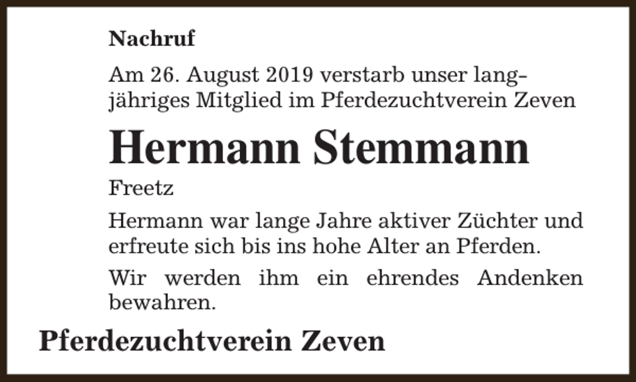 <p>Nachruf<br />Am 26. August 2019 verstarb unser langjähriges Mitglied im Pferdezuchtverein Zeven</p><p>Hermann Stemmann</p><p>Freetz</p><p>Hermann war lange Jahre aktiver Züchter und<br />erfreute sich bis ins hohe Alter an Pferden.<br />Wir werden ihm ein ehrendes Andenken<br />bewahren.</p><p>Pferdezuchtverein Zeven</p>