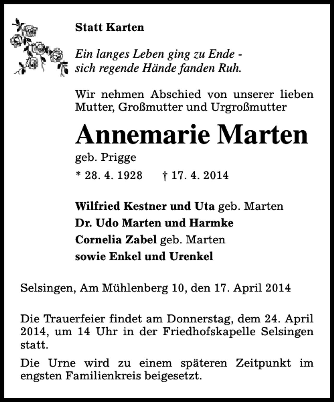 <p>Statt Karten</p><p>Ein langes Leben ging zu Ende sich regende Hände fanden Ruh.<br />Wir nehmen Abschied von unserer lieben<br />Mutter, Großmutter und Urgroßmutter</p><p>Annemarie Marten</p><p>geb. Prigge</p><p>* 28. 4. 1928</p><p>† 17. 4. 2014</p><p>Wilfried Kestner und Uta geb. Marten<br />Dr. Udo Marten und Harmke<br />Cornelia Zabel geb. Marten<br />sowie Enkel und Urenkel<br />Selsingen, Am Mühlenberg 10, den 17. April 2014<br />Die Trauerfeier findet am Donnerstag, dem 24. April<br />2014, um 14 Uhr in der Friedhofskapelle Selsingen<br />statt.<br />Die Urne wird zu einem späteren Zeitpunkt im<br />engsten Familienkreis beigesetzt.</p>