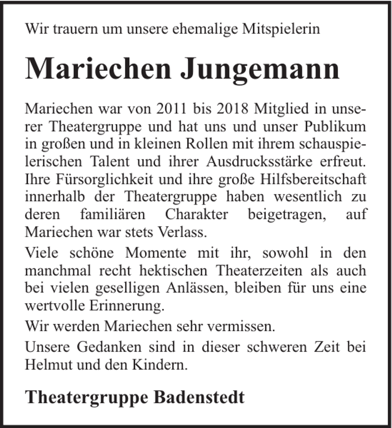 <p>Wir trauern um unsere ehemalige Mitspielerin</p><p>Mariechen Jungemann<br />Mariechen war von 2011 bis 2018 Mitglied in unserer Theatergruppe und hat uns und unser Publikum<br />in großen und in kleinen Rollen mit ihrem schauspielerischen Talent und ihrer Ausdrucksstärke erfreut.<br />Ihre Fürsorglichkeit und ihre große Hilfsbereitschaft<br />innerhalb der Theatergruppe haben wesentlich zu<br />deren familiären Charakter beigetragen, auf<br />Mariechen war stets Verlass.<br />Viele schöne Momente mit ihr, sowohl in den<br />manchmal recht hektischen Theaterzeiten als auch<br />bei vielen geselligen Anlässen, bleiben für uns eine<br />wertvolle Erinnerung.<br />Wir werden Mariechen sehr vermissen.<br />Unsere Gedanken sind in dieser schweren Zeit bei<br />Helmut und den Kindern.</p><p>Theatergruppe Badenstedt</p>