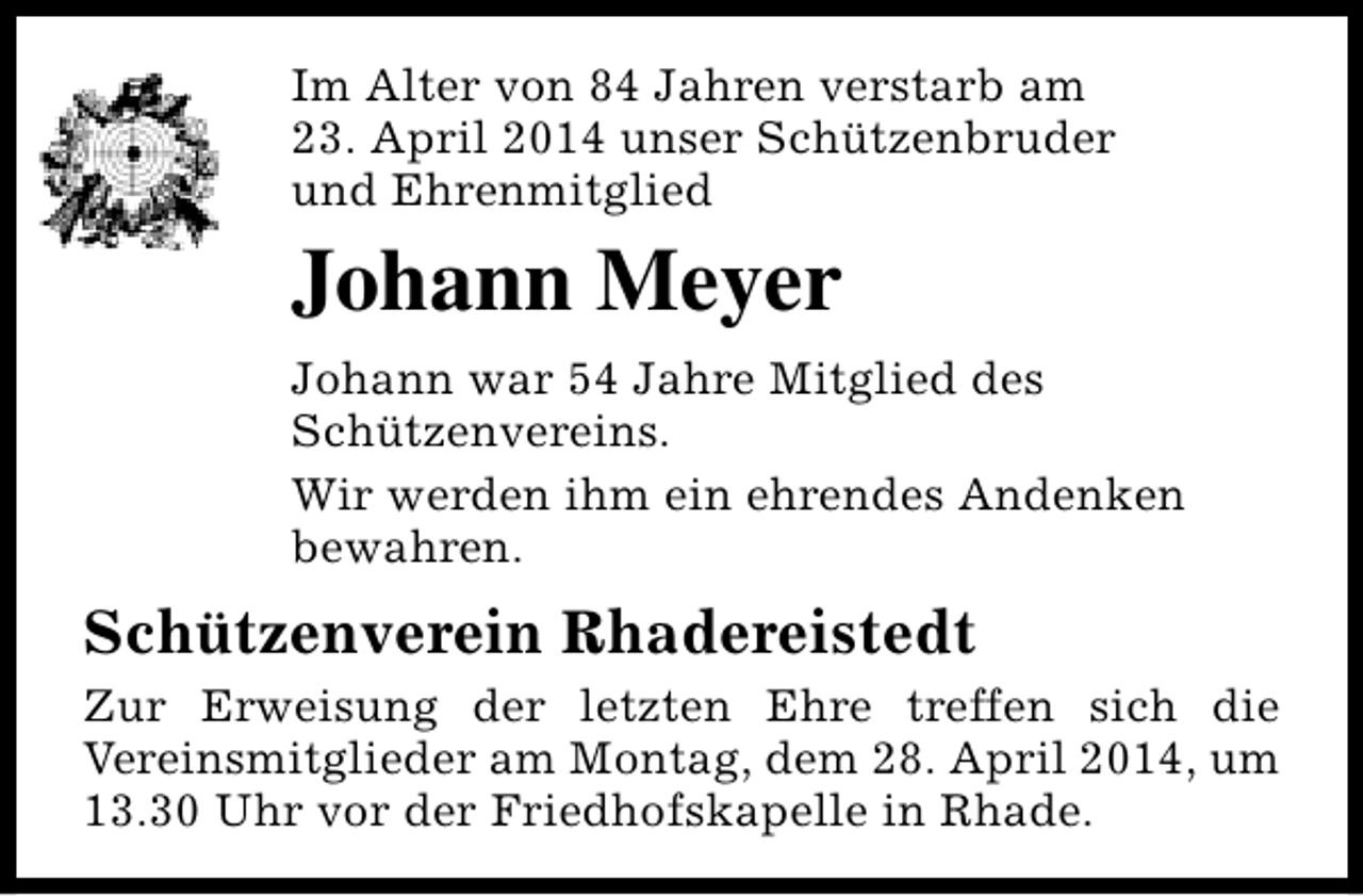 <p>Im Alter von 84 Jahren verstarb am<br />23. April 2014 unser Schützenbruder<br />und Ehrenmitglied</p><p>Johann Meyer<br />Johann war 54 Jahre Mitglied des<br />Schützenvereins.<br />Wir werden ihm ein ehrendes Andenken<br />bewahren.</p><p>Schützenverein Rhadereistedt<br />Zur Erweisung der letzten Ehre treffen sich die<br />Vereinsmitglieder am Montag, dem 28. April 2014, um<br />13.30 Uhr vor der Friedhofskapelle in Rhade.</p>