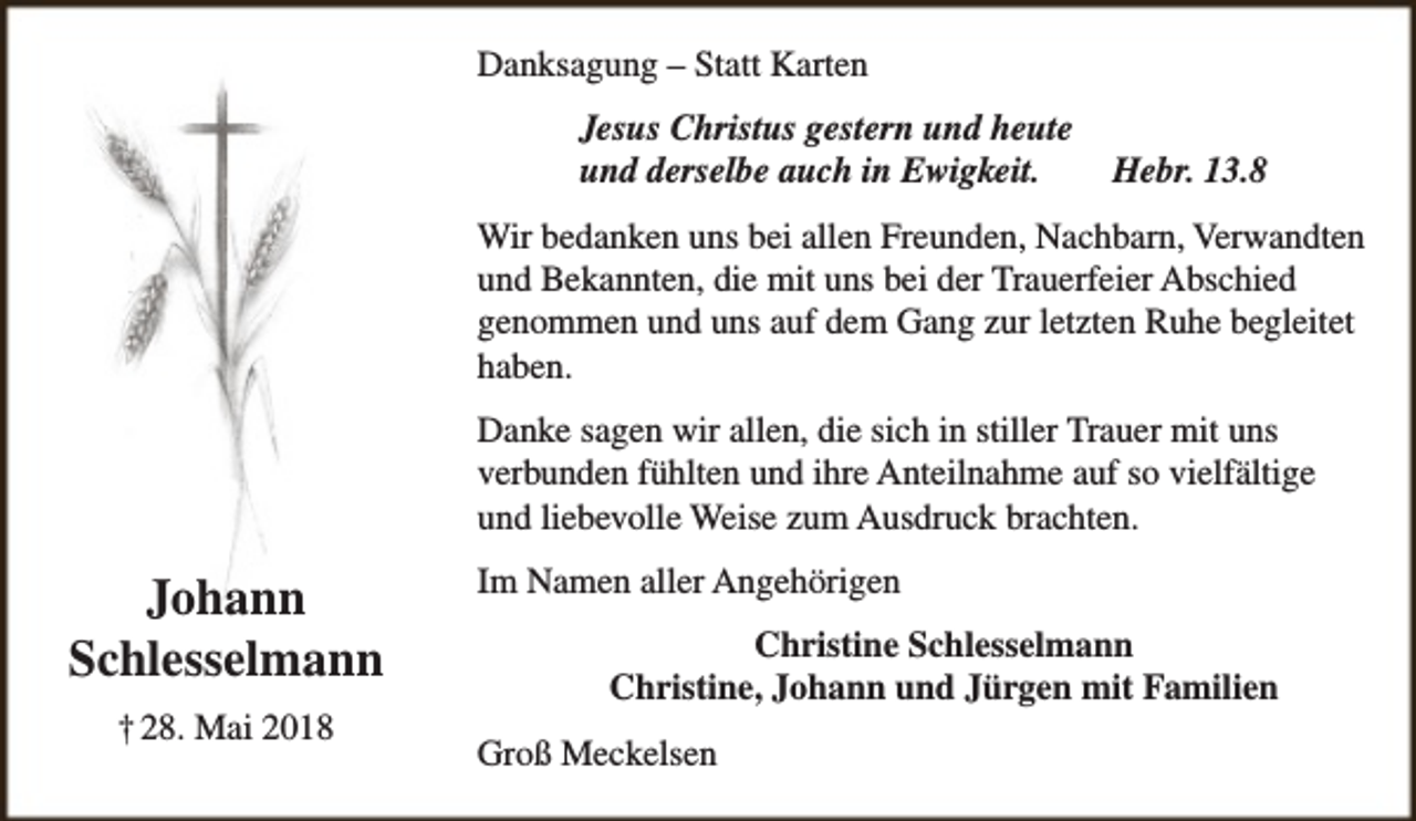 <p>Danksagung – Statt Karten<br />Jesus Christus gestern und heute<br />und derselbe auch in Ewigkeit.</p><p>Hebr. 13.8</p><p>Wir bedanken uns bei allen Freunden, Nachbarn, Verwandten<br />und Bekannten, die mit uns bei der Trauerfeier Abschied<br />genommen und uns auf dem Gang zur letzten Ruhe begleitet<br />haben.<br />Danke sagen wir allen, die sich in stiller Trauer mit uns<br />verbunden fühlten und ihre Anteilnahme auf so vielfältige<br />und liebevolle Weise zum Ausdruck brachten.</p><p>Johann<br />Schlesselmann<br />† 28. Mai 2018</p><p>Im Namen aller Angehörigen<br />Christine Schlesselmann<br />Christine, Johann und Jürgen mit Familien<br />Groß Meckelsen</p>