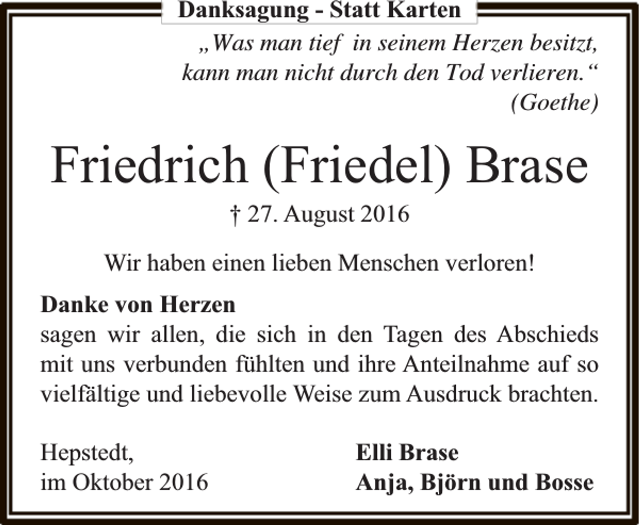 <p>Danksagung - Statt Karten<br />„Was man tief in seinem Herzen besitzt,<br />kann man nicht durch den Tod verlieren.“<br />(Goethe)</p><p>Friedrich (Friedel) Brase<br />† 27. August 2016</p><p>Wir haben einen lieben Menschen verloren!<br />Danke von Herzen<br />sagen wir allen, die sich in den Tagen des Abschieds<br />mit uns verbunden fühlten und ihre Anteilnahme auf so<br />vielfältige und liebevolle Weise zum Ausdruck brachten.<br />Hepstedt,<br />im Oktober 2016</p><p>Elli Brase<br />Anja, Björn und Bosse</p>