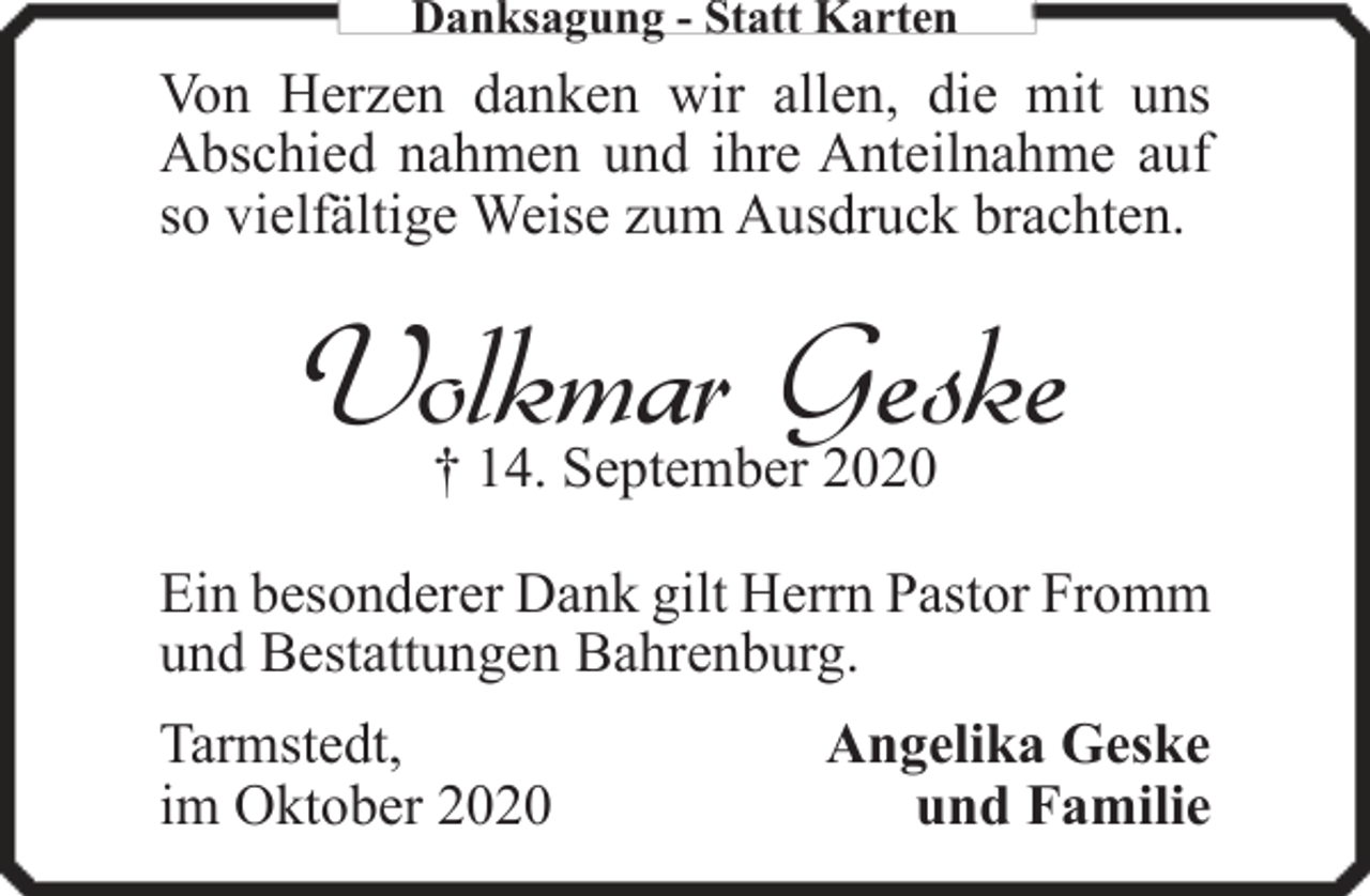 <p>Danksagung - Statt Karten</p><p>Von Herzen danken wir allen, die mit uns<br />Abschied nahmen und ihre Anteilnahme auf<br />so vielfältige Weise zum Ausdruck brachten.</p><p>Volkmar Geske<br />† 14. September 2020</p><p>Ein besonderer Dank gilt Herrn Pastor Fromm<br />und Bestattungen Bahrenburg.<br />Tarmstedt,<br />im Oktober 2020</p><p>Angelika Geske<br />und Familie</p>