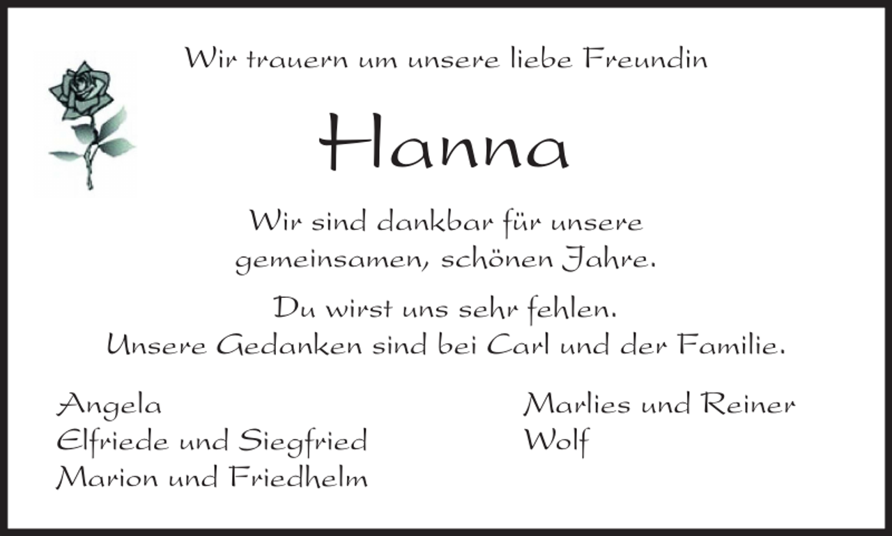<p>Wir trauern um unsere liebe Freundin</p><p>Hanna<br />Wir sind dankbar für unsere<br />gemeinsamen, schönen Jahre.<br />Du wirst uns sehr fehlen.<br />Unsere Gedanken sind bei Carl und der Familie.<br />Angela<br />Elfriede und Siegfried<br />Marion und Friedhelm</p><p>Marlies und Reiner<br />Wolf</p>