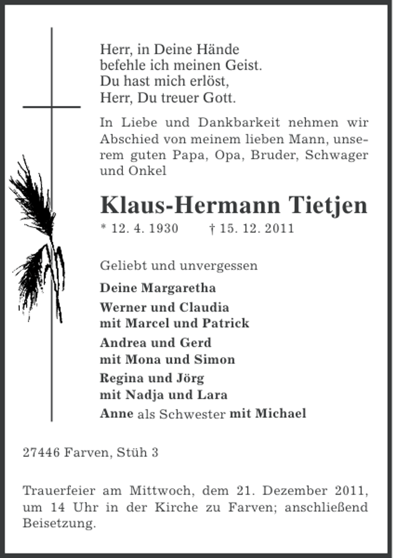<p>Herr, in Deine Hände<br />befehle ich meinen Geist.<br />Du hast mich erlöst,<br />Herr, Du treuer Gott.<br />In Liebe und Dankbarkeit nehmen wir<br />Abschied von meinem lieben Mann, unserem guten Papa, Opa, Bruder, Schwager<br />und Onkel</p><p>Klaus-Hermann Tietjen<br />* 12. 4. 1930</p><p>† 15. 12. 2011</p><p>Geliebt und unvergessen<br />Deine Margaretha<br />Werner und Claudia<br />mit Marcel und Patrick<br />Andrea und Gerd<br />mit Mona und Simon<br />Regina und Jörg<br />mit Nadja und Lara<br />Anne als Schwester mit Michael<br />27446 Farven, Stüh 3<br />Trauerfeier am Mittwoch, dem 21. Dezember 2011,<br />um 14 Uhr in der Kirche zu Farven; anschließend<br />Beisetzung.</p>