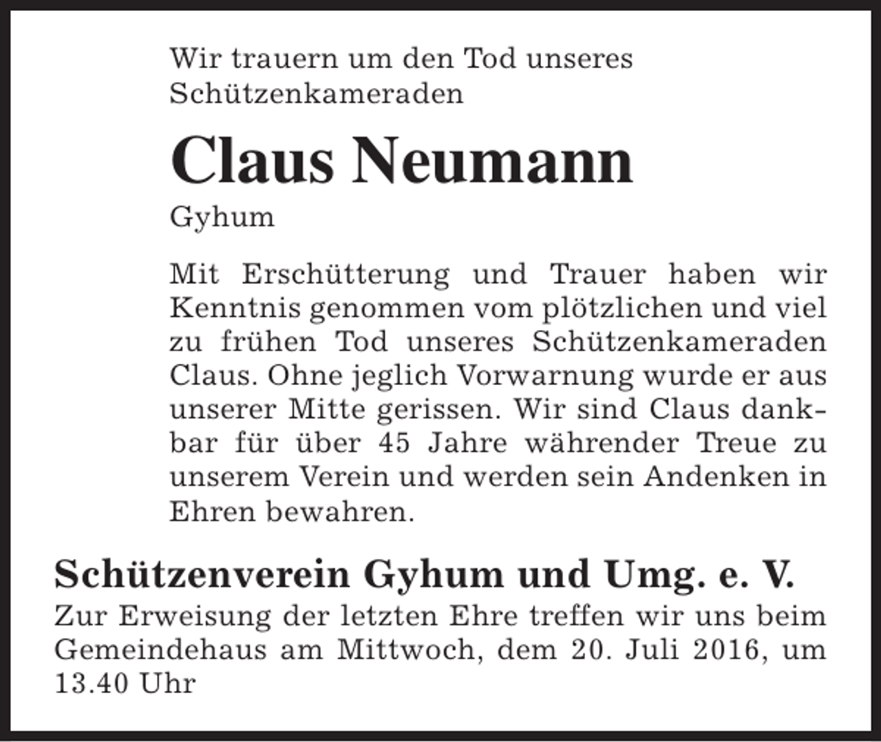 <p>Wir trauern um den Tod unseres<br />Schützenkameraden</p><p>Claus Neumann<br />Gyhum</p><p>Mit Erschütterung und Trauer haben wir<br />Kenntnis genommen vom plötzlichen und viel<br />zu frühen Tod unseres Schützenkameraden<br />Claus. Ohne jeglich Vorwarnung wurde er aus<br />unserer Mitte gerissen. Wir sind Claus dankbar für über 45 Jahre währender Treue zu<br />unserem Verein und werden sein Andenken in<br />Ehren bewahren.</p><p>Schützenverein Gyhum und Umg. e. V.</p><p>Zur Erweisung der letzten Ehre treffen wir uns beim<br />Gemeindehaus am Mittwoch, dem 20. Juli 2016, um<br />13.40 Uhr</p>