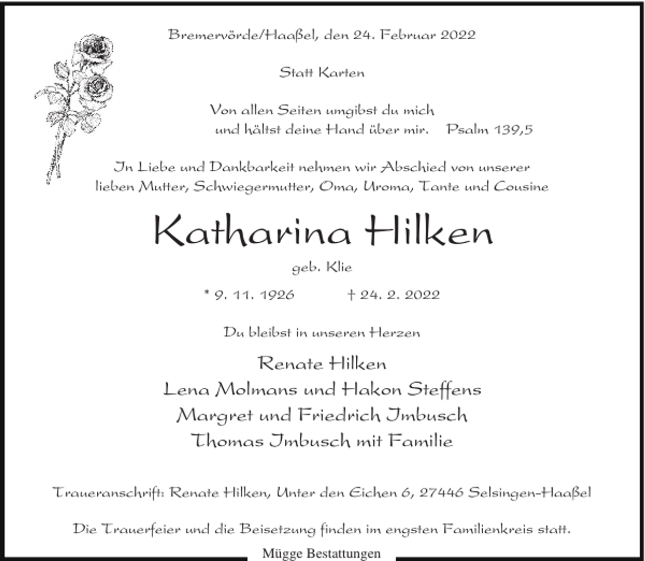 <p>Bremervörde/Haaßel, den 24. Februar 2022<br />Statt Karten<br />Von allen Seiten umgibst du mich<br />und hältst deine Hand über mir. Psalm 139,5<br />In Liebe und Dankbarkeit nehmen wir Abschied von unserer<br />lieben Mutter, Schwiegermutter, Oma, Uroma, Tante und Cousine</p><p>Katharina Hilken<br />geb. Klie</p><p>* 9. 11. 1926</p><p>† 24. 2. 2022</p><p>Du bleibst in unseren Herzen</p><p>Renate Hilken<br />Lena Molmans und Hakon Steffens<br />Margret und Friedrich Imbusch<br />Thomas Imbusch mit Familie<br />Traueranschrift: Renate Hilken, Unter den Eichen 6, 27446 Selsingen-Haaßel<br />Die Trauerfeier und die Beisetzung finden im engsten Familienkreis statt.<br />Mügge Bestattungen</p>