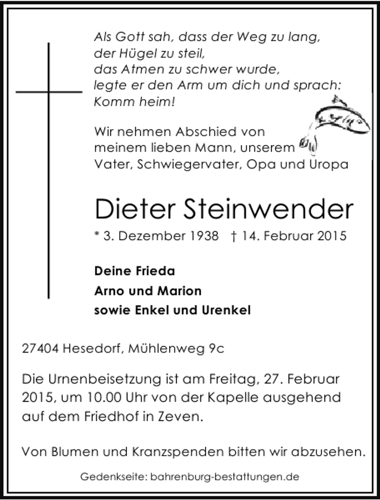 <p>Als Gott sah, dass der Weg zu lang,<br />der Hügel zu steil,<br />das Atmen zu schwer wurde,<br />legte er den Arm um dich und sprach:<br />Komm heim!<br />Wir nehmen Abschied von<br />meinem lieben Mann, unserem<br />Vater, Schwiegervater, Opa und Uropa<br />dU</p><p>Dieter Steinwender<br />* 3. Dezember 1938 † 14. Februar 2015<br />Deine Frieda<br />Arno und Marion<br />sowie Enkel und Urenkel<br />27404 Hesedorf, Mühlenweg 9c</p><p>Die Urnenbeisetzung ist am Freitag, 27. Februar<br />2015, um 10.00 Uhr von der Kapelle ausgehend<br />auf dem Friedhof in Zeven.<br />Von Blumen und Kranzspenden bitten wir abzusehen.<br />Gedenkseite: bahrenburg-bestattungen.de</p>