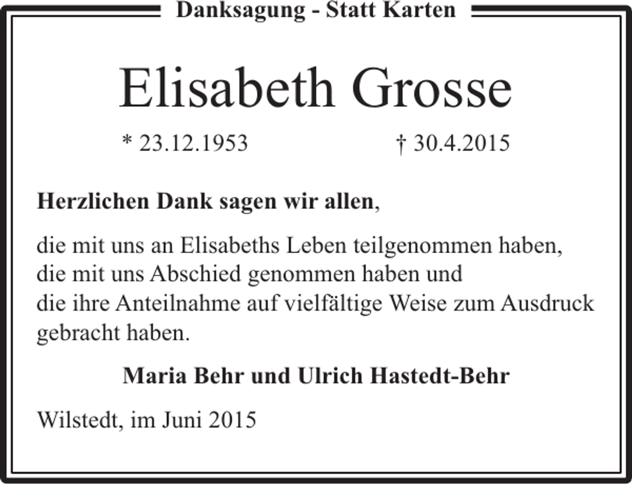 <p>Danksagung - Statt Karten</p><p>Elisabeth Grosse<br />* 23.12.1953</p><p>† 30.4.2015</p><p>Herzlichen Dank sagen wir allen,<br />die mit uns an Elisabeths Leben teilgenommen haben,<br />die mit uns Abschied genommen haben und<br />die ihre Anteilnahme auf vielfältige Weise zum Ausdruck<br />gebracht haben.<br />Maria Behr und Ulrich Hastedt-Behr<br />Wilstedt, im Juni 2015</p>