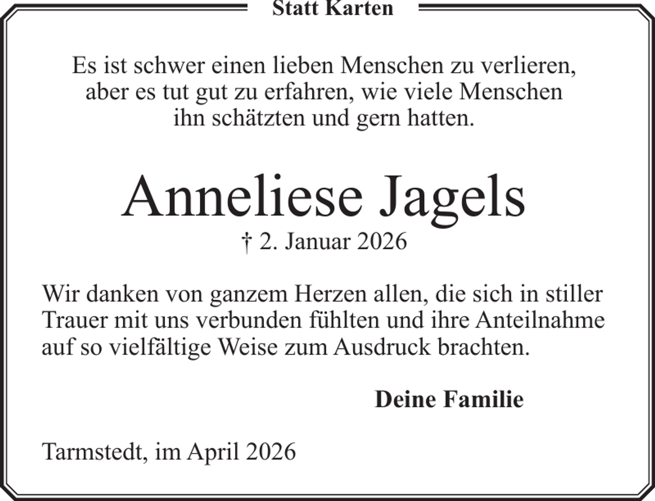 <p>Statt Karten</p><p>Es ist schwer einen lieben Menschen zu verlieren,<br />aber es tut gut zu erfahren, wie viele Menschen<br />ihn schätzten und gern hatten.</p><p>Anneliese Jagels<br />† 2. Januar 2026</p><p>Wir danken von ganzem Herzen allen, die sich in stiller<br />Trauer mit uns verbunden fühlten und ihre Anteilnahme<br />auf so vielfältige Weise zum Ausdruck brachten.<br />Deine Familie<br />Tarmstedt, im April 2026</p>