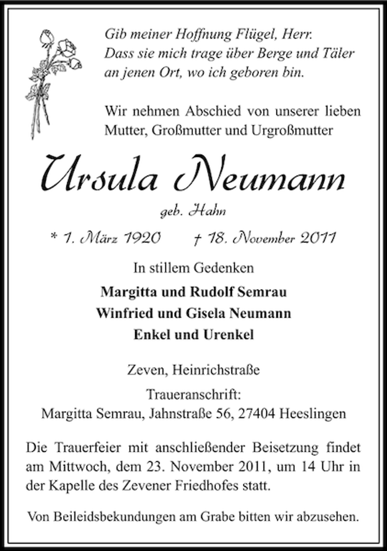 <p>Gib meiner Hoffnung Flügel, Herr.<br />Dass sie mich trage über Berge und Täler<br />an jenen Ort, wo ich geboren bin.<br />Wir nehmen Abschied von unserer lieben<br />Mutter, Großmutter und Urgroßmutter</p><p>Ursula Neumann<br />geb. Hahn</p><p>* 1. März 1920</p><p>† 18. November 2011</p><p>In stillem Gedenken<br />Margitta und Rudolf Semrau<br />Winfried und Gisela Neumann<br />Enkel und Urenkel<br />Zeven, Heinrichstraße<br />Traueranschrift:<br />Margitta Semrau, Jahnstraße 56, 27404 Heeslingen<br />Die Trauerfeier mit anschließender Beisetzung findet<br />am Mittwoch, dem 23. November 2011, um 14 Uhr in<br />der Kapelle des Zevener Friedhofes statt.<br />Von Beileidsbekundungen am Grabe bitten wir abzusehen.</p>