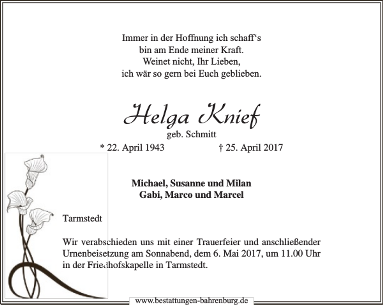 <p>Immer in der Hoffnung ich schaff‘s<br />bin am Ende meiner Kraft.<br />Weinet nicht, Ihr Lieben,<br />ich wär so gern bei Euch geblieben.</p><p>Helga Knief<br />geb. Schmitt</p><p>* 22. April 1943</p><p>† 25. April 2017</p><p>Michael, Susanne und Milan<br />Gabi, Marco und Marcel<br />Tarmstedt<br />Wir verabschieden uns mit einer Trauerfeier und anschließender<br />Urnenbeisettzung am Sonnabend, dem 6. Mai 2017, um 11.00 Uhr<br />in der Frieddhofskapelle in Tarmstedt.<br />www.bbestattungen-bbahhrenbburg.dde</p>