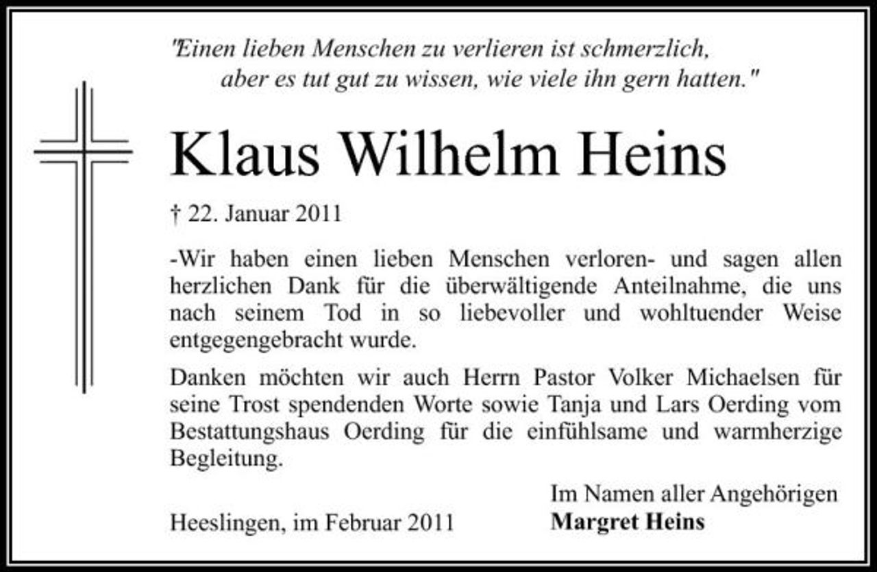<p>"Einen lieben Menschen zu verlieren ist schmerzlich, aber es tut gut zu wissen, wie viele ihn gern hatten."</p><p>Klaus Wilhelm Heins<br />† 22. Januar 2011 -Wir haben einen lieben Menschen verloren- und sagen allen herzlichen Dank für die überwältigende Anteilnahme, die uns nach seinem Tod in so liebevoller und wohltuender Weise entgegengebracht wurde. Danken möchten wir auch Herrn Pastor Volker Michaelsen für seine Trost spendenden Worte sowie Tanja und Lars Oerding vom Bestattungshaus Oerding für die einfühlsame und warmherzige Begleitung. Im Namen aller Angehörigen Margret Heins Heeslingen, im Februar 2011</p>