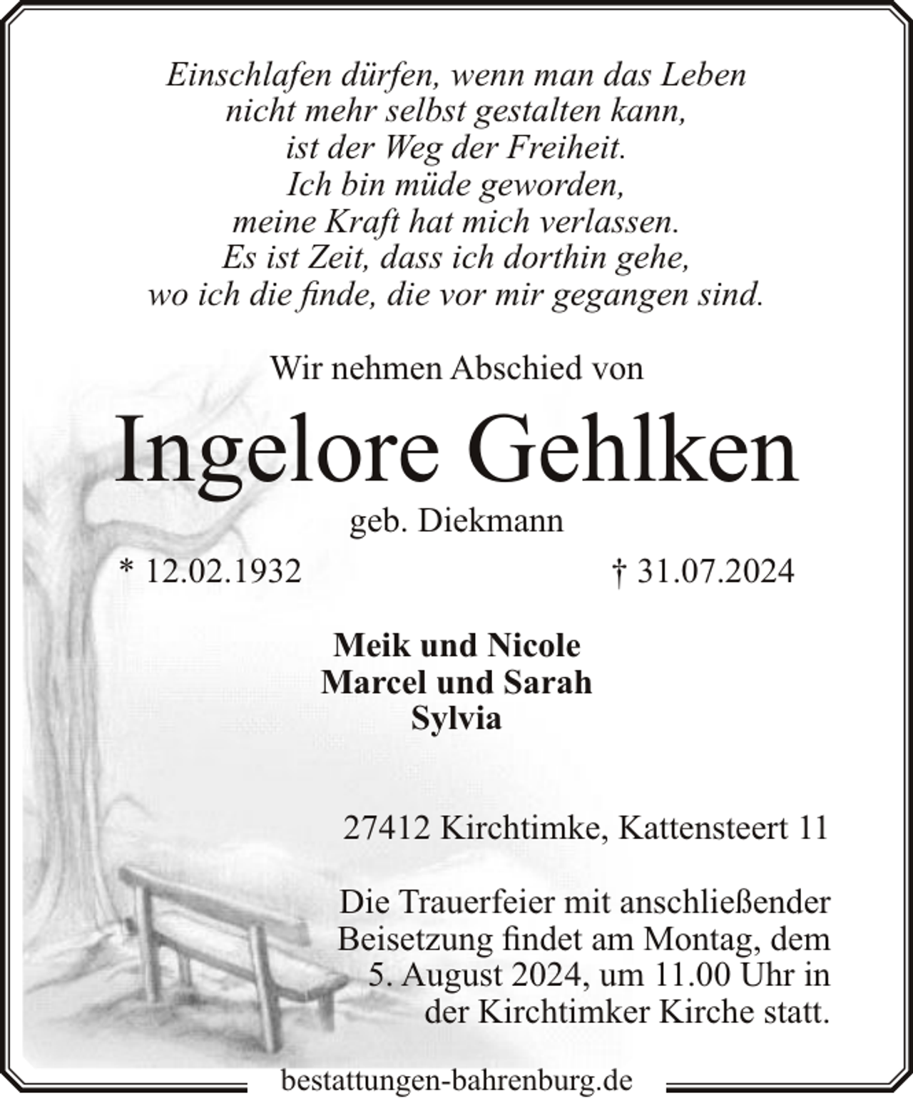 <p>Einschlafen dürfen, wenn man das Leben<br />nicht mehr selbst gestalten kann,<br />ist der Weg der Freiheit.<br />Ich bin müde geworden,<br />meine Kraft hat mich verlassen.<br />Es ist Zeit, dass ich dorthin gehe,<br />wo ich die finde, die vor mir gegangen sind.<br />Wir nehmen Abschied von</p><p>Ingelore Gehlken<br />geb. Diekmann</p><p>* 12.02.1932</p><p>† 31.07.2024<br />Meik und Nicole<br />Marcel und Sarah<br />Sylvia<br />27412 Kirchtimke, Kattensteert 11<br />Die Trauerfeier mit anschließender<br />Beisetzung findet am Montag, dem<br />5. August 2024, um 11.00 Uhr in<br />der Kirchtimker Kirche statt.</p><p>bestattungen-bahrenburg.de</p>