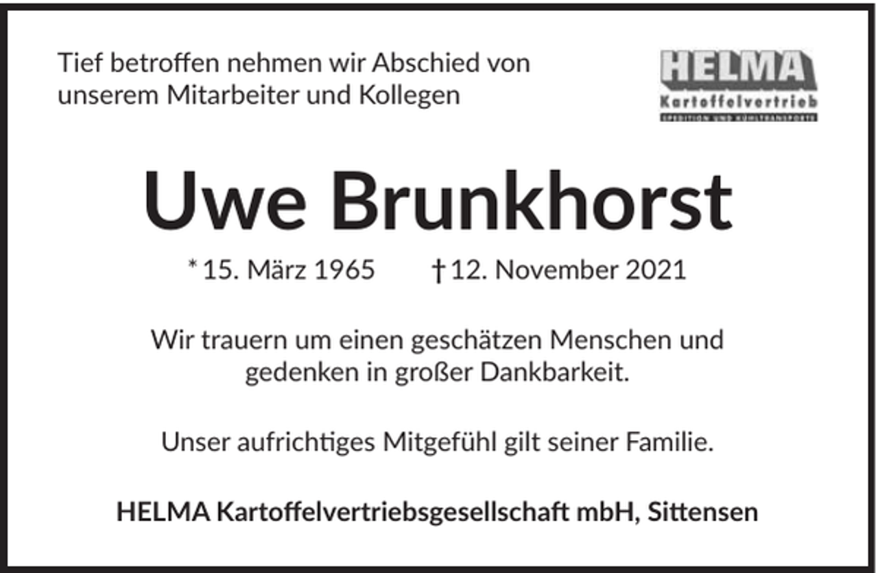 <p>Tief betroffen nehmen wir Abschied von<br />unserem Mitarbeiter und Kollegen</p><p>Uwe Brunkhorst<br />* 15. März 1965</p><p>† 12. November 2021</p><p>Wir trauern um einen geschätzen Menschen und<br />gedenken in großer Dankbarkeit.<br />Unser aufrichtiges Mitgefühl gilt seiner Familie.<br />HELMA Kartoffelvertriebsgesellschaft mbH, Sittensen</p>
