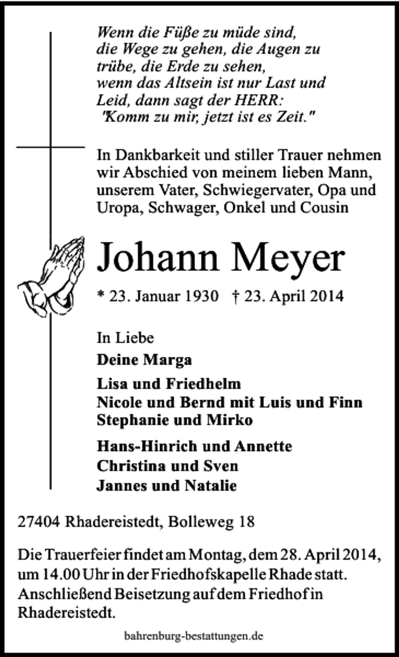 <p>Wenn die Füße zu müde sind,<br />die Wege zu gehen, die Augen zu<br />trübe, die Erde zu sehen,<br />wenn das Altsein ist nur Last und<br />Leid, dann sagt der HERR:<br />"Komm zu mir, jetzt ist es Zeit."<br />In Dankbarkeit und stiller Trauer nehmen<br />wir Abschied von meinem lieben Mann,<br />unserem Vater, Schwiegervater, Opa und<br />Uropa, Schwager, Onkel und Cousin</p><p>Johann Meyer</p><p>* 23. Januar 1930 † 23. April 2014</p><p>In Liebe<br />Deine Marga<br />Lisa und Friedhelm<br />Nicole und Bernd mit Luis und Finn<br />Stephanie und Mirko</p><p>Hans-Hinrich und Annette<br />Christina und Sven<br />Jannes und Natalie<br />27404 Rhadereistedt, Bolleweg 18<br />Die Trauerfeier findet am Montag, dem 28. April 2014,<br />um 14.00 Uhr in der Friedhofskapelle Rhade statt.<br />Anschließend Beisetzung auf dem Friedhof in<br />Rhadereistedt.<br />bahrenburg-bestattungen.de</p>