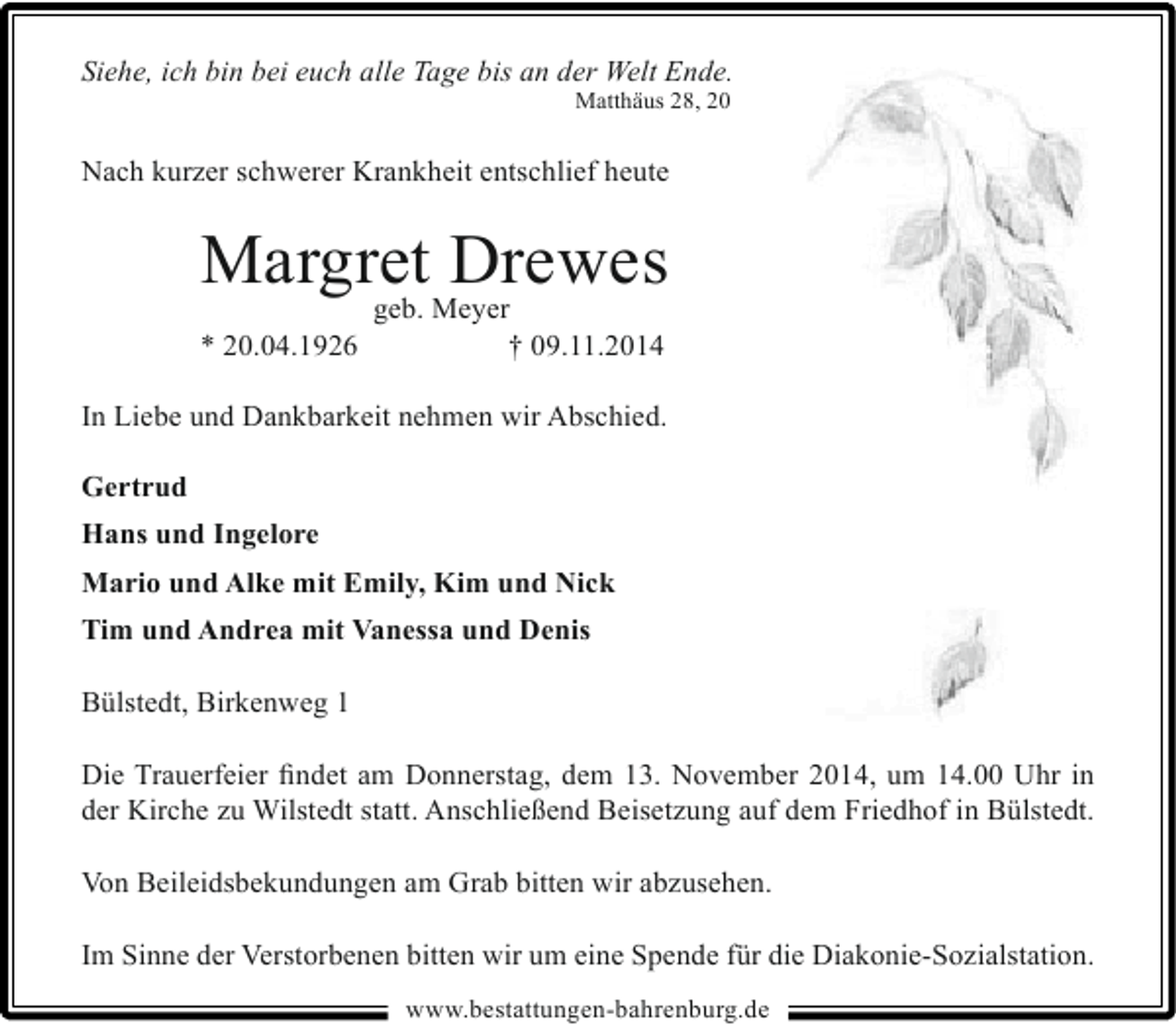 <p>Siehe, ich bin bei euch alle Tage bis an der Welt Ende.<br />Matthäus 28, 20</p><p>Nach kurzer schwerer Krankheit entschlief heute</p><p>MargretMeyer<br />Drewes<br />geb.<br />* 20.04.1926</p><p>† 09.11.2014</p><p>In Liebe und Dankbarkeit nehmen wir Abschied.<br />Gertrud<br />Hans und Ingelore<br />Mario und Alke mit Emily, Kim und Nick<br />Tim und Andrea mit Vanessa und Denis<br />Bülstedt, Birkenweg 1<br />Die Trauerfeier findet am Donnerstag, dem 13. November 2014, um 14.00 Uhr in<br />der Kirche zu Wilstedt statt. Anschließend Beisetzung auf dem Friedhof in Bülstedt.<br />Von Beileidsbekundungen am Grab bitten wir abzusehen.<br />Im Sinne der Verstorbenen bitten wir um eine Spende für die Diakonie-Sozialstation.<br />www.bestattungen-bahrenburg.de</p>