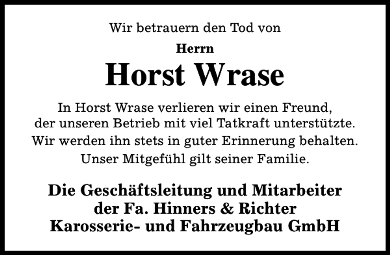<p>Wir betrauern den Tod von<br />Herrn</p><p>Horst Wrase<br />In Horst Wrase verlieren wir einen Freund,<br />der unseren Betrieb mit viel Tatkraft unterstützte.<br />Wir werden ihn stets in guter Erinnerung behalten.<br />Unser Mitgefühl gilt seiner Familie.</p><p>Die Geschäftsleitung und Mitarbeiter<br />der Fa. Hinners &amp; Richter<br />Karosserie- und Fahrzeugbau GmbH</p>