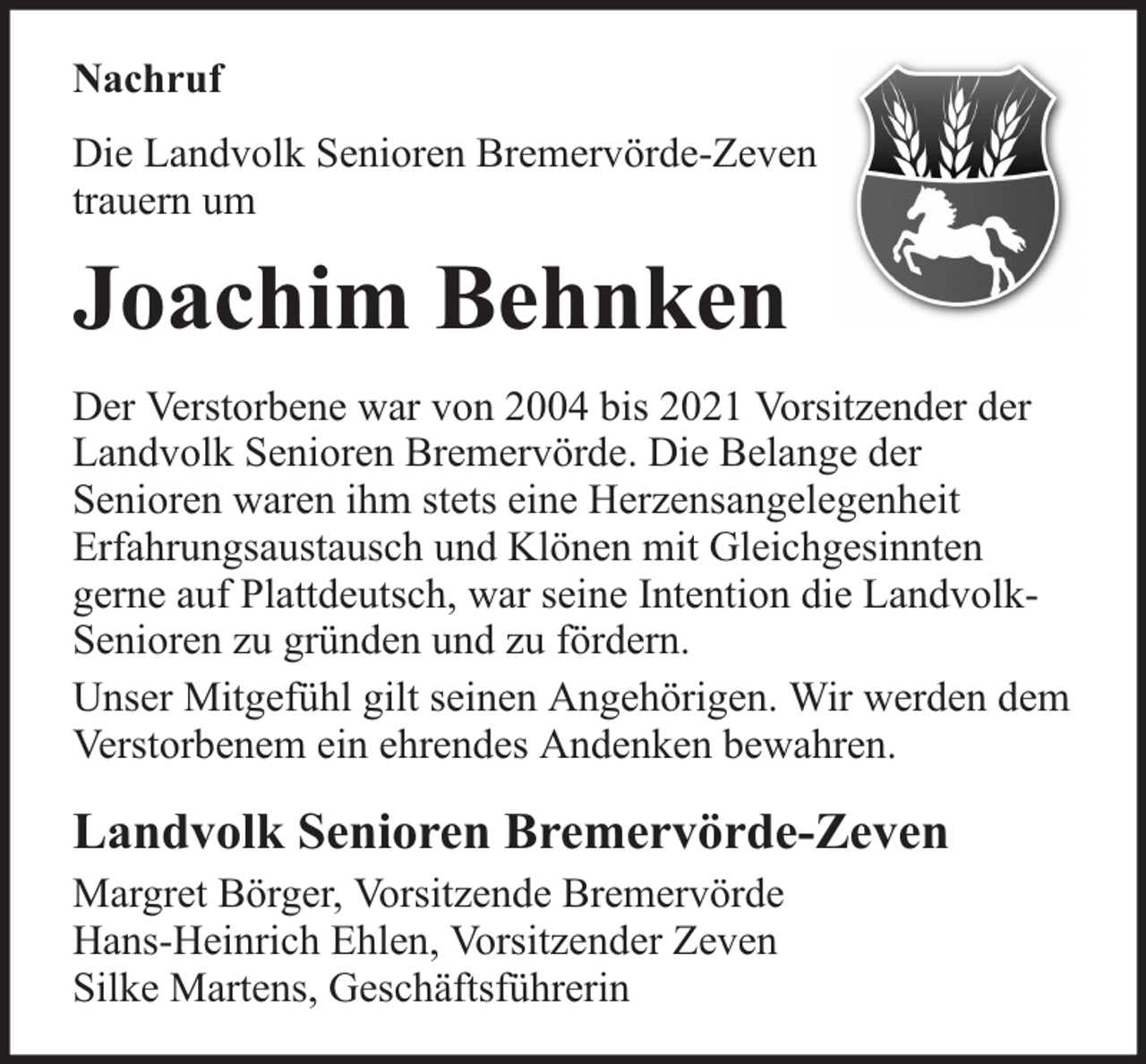 <p>Nachruf<br />Die Landvolk Senioren Bremervörde-Zeven<br />trauern um</p><p>Joachim Behnken<br />Der Verstorbene war von 2004 bis 2021 Vorsitzender der<br />Landvolk Senioren Bremervörde. Die Belange der<br />Senioren waren ihm stets eine Herzensangelegenheit<br />Erfahrungsaustausch und Klönen mit Gleichgesinnten<br />gerne auf Plattdeutsch, war seine Intention die LandvolkSenioren zu gründen und zu fördern.<br />Unser Mitgefühl gilt seinen Angehörigen. Wir werden dem<br />Verstorbenem ein ehrendes Andenken bewahren.</p><p>Landvolk Senioren Bremervörde-Zeven<br />Margret Börger, Vorsitzende Bremervörde<br />Hans-Heinrich Ehlen, Vorsitzender Zeven<br />Silke Martens, Geschäftsführerin</p>