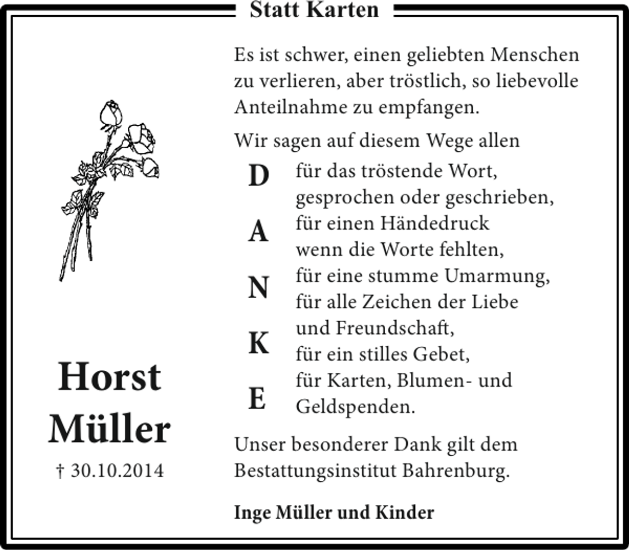<p>Statt Karten<br />Es ist schwer, einen geliebten Menschen<br />zu verlieren, aber tröstlich, so liebevolle<br />Anteilnahme zu empfangen.</p><p>Horst<br />Müller<br />† 30.10.2014</p><p>Wir sagen auf diesem Wege allen<br />D für das tröstende Wort,<br />gesprochen oder geschrieben,<br />A für einen Händedruck<br />wenn die Worte fehlten,<br />für eine stumme Umarmung,<br />N für alle Zeichen der Liebe<br />und Freundschaft,<br />K für ein stilles Gebet,<br />für Karten, Blumen- und<br />E Geldspenden.<br />Unser besonderer Dank gilt dem<br />Bestattungsinstitut Bahrenburg.<br />Inge Müller und Kinder</p>
