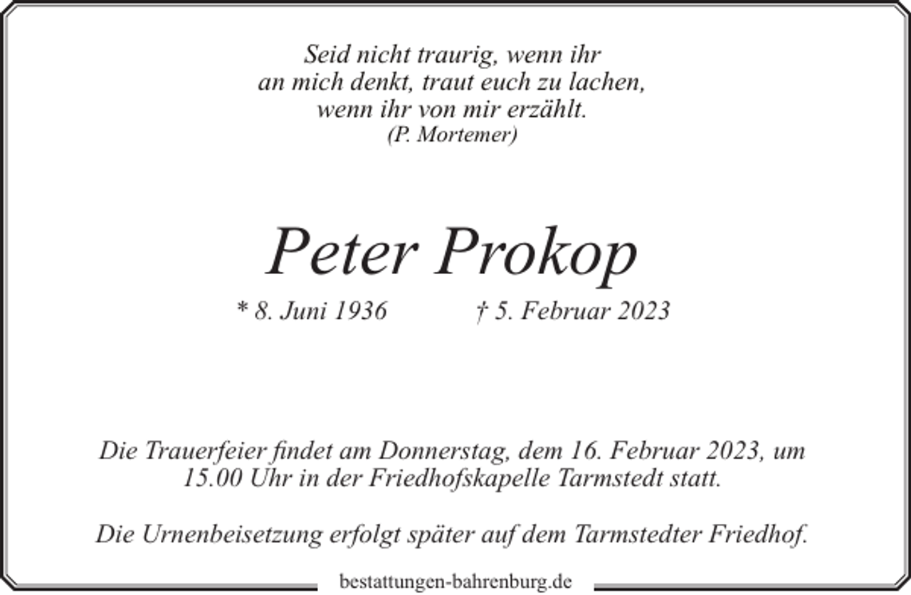<p>Seid nicht traurig, wenn ihr<br />an mich denkt, traut euch zu lachen,<br />wenn ihr von mir erzählt.<br />(P. Mortemer)</p><p>Peter Prokop</p><p>* 8. Juni 1936</p><p>† 5. Februar 2023</p><p>Die Trauerfeier findet am Donnerstag, dem 16. Februar 2023, um<br />15.00 Uhr in der Friedhofskapelle Tarmstedt statt.<br />Die Urnenbeisetzung erfolgt später auf dem Tarmstedter Friedhof.<br />bestattungen-bahrenburg.de</p>