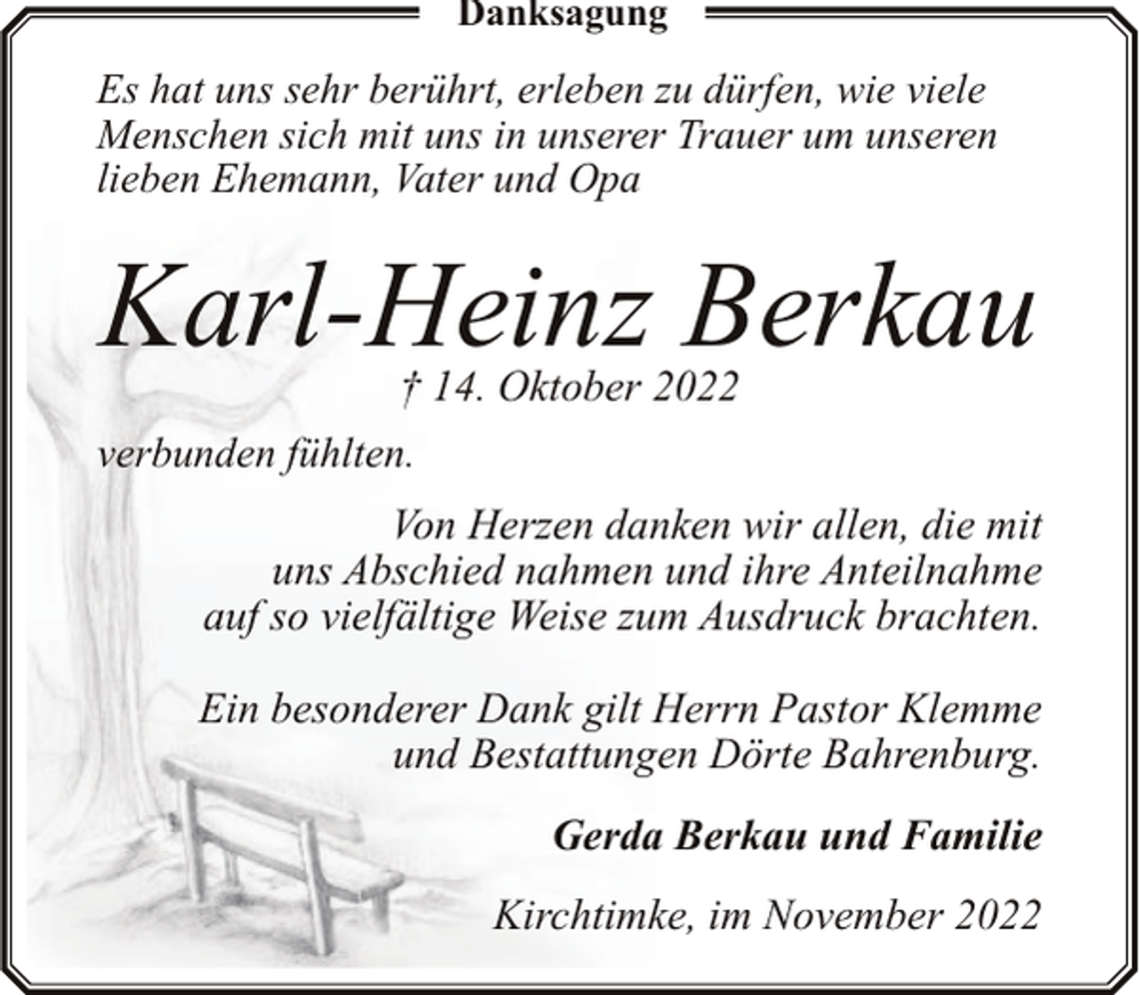 <p>Danksagung</p><p>Es hat uns sehr berührt, erleben zu dürfen, wie viele<br />Menschen sich mit uns in unserer Trauer um unseren<br />lieben Ehemann, Vater und Opa</p><p>Karl-Heinz Berkau<br />† 14. Oktober 2022</p><p>verbunden fühlten.</p><p>Von Herzen danken wir allen, die mit<br />uns Abschied nahmen und ihre Anteilnahme<br />auf so vielfältige Weise zum Ausdruck brachten.<br />Ein besonderer Dank gilt Herrn Pastor Klemme<br />und Bestattungen Dörte Bahrenburg.<br />Gerda Berkau und Familie<br />Kirchtimke, im November 2022</p>